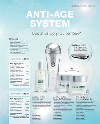 99
71000 | 30 ml
Ελλάδα: € 79,79
(€ 265,97 ανά 100 ml)
Κύπρος: € 78,79
(€ 262,63 ανά 100 ml)
71002 | 50 ml
Ελλάδα: € 69,49
(€ 138,98 ανά 100 ml)
Κύπρος: € 66,99
(€ 133,98 ανά 100 ml)
71001 | 50 ml
Ελλάδα: € 69,49
(€ 138,98 ανά 100 ml)
Κύπρος: € 66,99
(€ 133,98 ανά 100 ml)
71006
ΔΩΡΟ
71007
ΔΩΡΟ
71008
€ 79,79
€ 69,49
71009
€ 79,79
€ 69,49
ΣΥΝΟΛΟ ΜΕΜΟΝΩΜΕΝΩΝ
ΠΡΟΪΟΝΤΩΝ € 149,28
ΕΙΔΙΚΗ ΤΙΜΗ ΣΕΤ ΜΟΝΟΕλλάδα: € 129,99
 Κύπρος από € 145,78 μόνο € 128,99
Ορατή μείωση των ρυτίδων*
• Ορός ματιών υψηλής συγκέντρωσης
• Ενυδατώνει, τονώνει την περιοχή των
ματιών και λειαίνει τις λεπτές ρυτίδες
• Με καινοτόμο σύμπλεγμα δραστικών
συστατικών από PatcH2
O™ και Ultra
Filling Spheres
• Ειδική κρέμα προσώπου για σύσφιξη του
περιγράμματος σε πιο ώριμη επιδερμίδα
• Μειώνει σημαντικά το βάθος των
ρυτίδων, προσφέρει στην επιδερμίδα
τόνωση και
της προσδίδει νεανική όψη
• Με καινοτόμο σύμπλεγμα δραστικών
συστατικών από PatcH2
O™ και Ultra
Filling Spheres
• Πλούσια κρέμα προσώπου για βελτίωση
του περιγράμματος και σε νεότερη
επιδερμίδα
• Συσφίγγει τo περίγραμμα του προσώπου,
η όψη της επιδερμίδας αποκτά
ομοιομορφία
• Με καινοτόμο σύμπλεγμα δραστικών
συστατικών από PatcH2
O™ και Ultra
Filling Spheres
Anti-Age System
Ορός Ματιών
Anti-Age System
Κρέμα-Gel Ανάπλασης
Anti-Age System
Ενυδατική Κρέμα-Gel
•	Ηλεκτρική συσκευή αντιγήρανσης για τη
μείωση των ρυτίδων
•	Η θερμική τεχνολογία θέρμανσης και
ψύχρανσης διευκολύνει τη διείσδυση
των δραστικών συστατικών
αντιγήρανσης στα βαθύτερα στρώματα
της επιδερμίδας
•	Επιδερμίδα με περισσότερη φρεσκάδα
χάρη στην τόνωση της
μικροκυκλοφορίας του αίματος
ZEITGARD 2
ΕΞΟΙΚΟΝΟΜΕΙΤΕ ΜΕ ΤΟ ΣΕΤ
Σετ Ενυδάτωσης
Zeitgard 2 Anti-Age Device
Ορός Ματιών
Ενυδατική Κρέμα-Gel
ZEITGARD Θήκη Ταξιδίου
Σετ Ανάπλασης	
Zeitgard 2 Anti-Age Device
Ορός Ματιών
Κρέμα-Gel Ανάπλασης
ZEITGARD Θήκη Ταξιδίου	
Anti-Age-System
ΕΞΟΙΚΟΝΟΜΕΙΤΕ ΜΕ ΤΟ ΣΕΤ
Σετ Κρεμών Ενυδάτωσης
Ορός Ματιών
Ενυδατική Κρέμα-Gel
Σετ Κρεμών Ανάπλασης
Ορός Ματιών
Κρέμα-Gel Ανάπλασης
Anti-Age-System
ΔΩΡΟ με κάθε Σετ:
Μία ZEITGARD
Θήκη Ταξιδίου
ή
LR ZEITGARD ANTI-AGE-SYSTEM
ΣΥΝΟΛΟ ΜΕΜΟΝΩΜΕΝΩΝ
ΠΡΟΪΟΝΤΩΝ € 412,27
ΕΙΔΙΚΗ ΤΙΜΗ ΣΕΤ ΜΟΝΟΕλλάδα: € 324,99
 Κύπρος από € 407,27 μόνο € 319,99
 