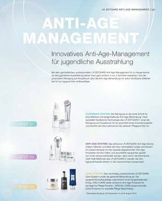 STEP 02
STEP 03
STEP 01
CLEANSING-SYSTEM:
ANTI-AGE-SYSTEM:
CARE-SYSTEM:
ANTI-AGE
MANAGEMENT
101LR ZEITGARD ANTI-AGE-MANAGEMENT |
* Dermatest-Studie an 40 Probanden im Juli  August 2015
Mit dem ganzheitlichen, professionellen LR ZEITGARD Anti-Age-Management für zu Hause kannst
du die jugendliche Ausstrahlung deiner Haut ganz einfach in nur 3 Schritten bewahren: Von der
porentiefen Reinigung auf Knopfdruck über die Anti-Age-Behandlung mit sofort sichtbaren Effekten
bis hin zur typgerechten Aufbaupflege.
Innovatives Anti-Age-Management
für jugendliche Ausstrahlung
		 Die Reinigung ist der erste Schritt für
eine effektive und langanhaltende Anti-Age-Behandlung. Dank
spezieller Oszillations-Technologie des LR ZEITGARD 1 sorgt die
Reinigung auf Knopfdruck für ein porentief reines Erscheinungsbild
und bereitet die Haut optimal auf die weiteren Pflegeschritte vor.
		 Das nachhaltig unterstützende LR ZEITGARD
Care-System rundet die gesamte Behandlung ab. Die
typgerechte Aufbaupflege unterstreicht einen langanhaltenden
Erfolg. DAILY-CARE bietet wirksame Anti-Age-Produkte für
die tägliche Pflege-Routine – SPECIAL-CARE anspruchsvolle
Extra-Produkte für spezielle Pflege-Bedürfnisse.
		 Das exklusive LR ZEITGARD Anti-Age-Device
mildert Fältchen und lässt die Haut nachweislich jünger erscheinen*.
Im Zusammenspiel mit den speziell abgestimmten Anti-Age-
Produkten können Falten und erschlaffte Hautpartien gezielt
von innen heraus behandelt werden, denn durch die thermische
Heiß-/Kalt-Methodik des LR ZEITGARD 2 werden die Anti-
Aging-Wirkstoffe effektiv in die Hautschichten transportiert.
 