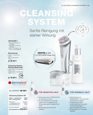 CLEANSING
SYSTEM
+
MADE IN GERMANY
103
DU SPARST IM SET
Cleansing-System-Kit
Classic – normale Haut	 70036
Soft – sensitive Haut	 70037
ZEITGARD 1	 209,99 €
1 x Reinigungsprodukt	 18,99 €
ZEITGARD Reise-Etui	Gratis
Summe Einzelpreise	 228,98 €
Set-Vorteilspreis nur	209,99 €
All Skin Types – normale Haut
70000 | 125 ml
Sensitive Skin – sensitive Haut
70001 | 125 ml
je 18,99 €
Cleansing-System
Reinigungsprodukt
Classic – normale Haut
70003
Soft – sensitive Haut
70004
je 26,49 €
Bürstenkopf
LR ZEITGARD CLEANSING-SYSTEM |
ZEITGARD 1
•	Elektrische Bürste mit
	Oszillation
•	Porentiefe, schonende
	Reinigung
•	bis zu 10 x effektiver als
	 eine normale Reinigung*
Sanfte Reinigung mit
starker Wirkung
FÜR NORMALE HAUT
•	 Feste Filamente mit
	 MICROSILVER** für ein porentief
	 reines Erscheinungsbild
•	 In Ergänzung ein leicht
	 schäumendes Gel mit speziell
	 auf das Reinigungspro-
	 gramm abgestimmter Textur
•	 Wirksamkeit durch Dermatest
	bestätigt*
FÜR SENSITIVE HAUT
•	 Weiche Filamente mit MICROSILVER
	 für strahlend reine Haut
•	 Für die sensible Haut entwickelte 		
	 milde Creme mit speziell auf das 		
	 Reinigungsprogramm abgestimmter
	Textur
•	 Wirksamkeit durch Dermatest
	bestätigt*
GRATIS je Set:
1 LR ZEITGARD Reise-Etui
 