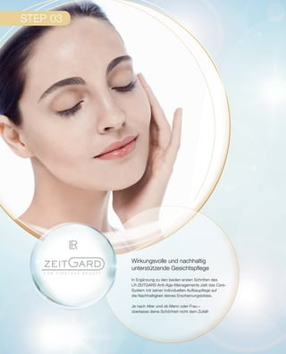 STEP 03
Wirkungsvolle und nachhaltig
unterstützende Gesichtspflege
In Ergänzung zu den beiden ersten Schritten des
LR ZEITGARD Anti-Age-Managements zielt das Care-
System mit seiner individuellen Aufbaupflege auf
die Nachhaltigkeit deines Erscheinungsbildes.
Je nach Alter und ob Mann oder Frau –
überlasse deine Schönheit nicht dem Zufall!
 