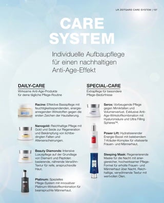 DAILY-CARE SPECIAL-CARE
CARE
SYSTEM
Individuelle Aufbaupflege
für einen nachhaltigen
Anti-Age-Effekt
Racine: Effektive Basispflege mit
feuchtigkeitsspendenden, energie-
anregenden Wirkstoffen gegen die
ersten Zeichen der Hautalterung.
Nanogold: Reichhaltige Pflege mit
Gold und Seide zur Regeneration
und Bekämpfung von lichtbe-
dingten Falten und
Alterserscheinungen.
Beauty Diamonds: Intensive
Luxuspflege auf der Grundlage
von Diamant und Peptiden
basierende, nährende Verwöhn-
Textur für reife, anspruchsvolle
Haut.
Platinum: Spezielles
Pflege-System mit innovativer
Platinum-Wirkstoffkombination für
beanspruchte Männerhaut.
Serox: Vorbeugende Pflege
gegen Mimikfalten und
Volumenverlust. Exklusive Anti-
Age-Wirkstoffkombination mit
Hyaluronsäure und Ultra Filling
Spheres™.
Power Lift: Hydratisierender
Energie-Boost mit belebendem
7-Kräuter-Komplex für vitalisierte
Frauen- und Männerhaut.
Sleeping Mask: Regenerierende
Maske für die Nacht mit ener-
giereicher, hochwirksamer Pflege-
Formel für erholte Frauen- und
Männerhaut über Nacht. Reich-
haltige, verwöhnende Textur mit
wertvollen Ölen.
Wirksame Anti-Age-Produkte
für deine tägliche Pflege-Routine
Extrapflege für besondere
Pflege-Bedürfnisse
LR ZEITGARD CARE-SYSTEM | 107
 