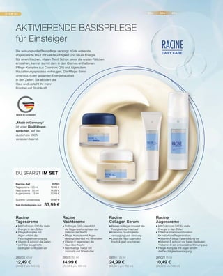 STEP 03 20+ 30+ 40+
DAILY CARE
RACINE
MADE IN GERMANY
DU SPARST IM SET
Racine-Set	28503
Tagescreme · 50 ml	 12,49 €
Nachtcreme · 50 ml	 14,99 €
Augencreme · 15 ml	 10,49 €
Summe Einzelpreise	 37,97 €
Set-Vorteilspreis nur	 33,99 €
•	Mit CoEnzym Q10 für mehr 			
	 Energie in den Zellen
•	Effektive Vitaminkombination
	 für natürliche Regeneration:
	 • Vitamin A beugt Faltenbildung vor
	 • Vitamin E schützt vor freien Radikalen
	 • Vitamin C übt antioxidative Wirkung aus
•	Pflege-Komplex mit Algen erhöht
	 die Feuchtigkeitsversorgung
28502 | 15 ml
10,49 €
(69,93 € pro 100 ml)
Racine
Augencreme
•	Reines Kollagen boostet die 		
	 Festigkeit der Haut auf
•	Intensive Feuchtigkeits-		
	 versorgung und -bindung
•	Lässt die Haut jugendlich
	 frisch  glatt erscheinen
28504 | 30 ml
24,99 €
(83,30 € pro 100 ml)
Racine
Collagen Serum
•	CoEnzym Q10 unterstützt
	 die Regenerationsphase der
	 Zellen in der Nacht
•	Pflege-Komplex mit Algen 		
	 versorgt die Haut mit Mineralien
•	Vitamin E regeneriert die
	 Haut über Nacht
•	Reichhaltige Textur mit
	 Jojobaöl und Sheabutter
28501 | 50 ml
14,99 €
(29,98 € pro 100 ml)
Racine
Nachtcreme
•	Mit CoEnzym Q10 für mehr 		
	 Energie in den Zellen
•	Pflege-Komplex mit
	 Algen erhöht die 			
	Feuchtigkeitsversorgung
•	Vitamin E schützt die Zellen
•	UV-Filter beugt licht-			
	 bedingten Einflüssen vor
28500 | 50 ml
12,49 €
(24,98 € pro 100 ml)
Racine
Tagescreme
Die wirkungsvolle Basispflege versorgt müde wirkende,
abgespannte Haut mit viel Feuchtigkeit und neuer Energie.
Für einen frischen, vitalen Teint! Schon bevor die ersten Fältchen
entstehen, kannst du mit dem in den Cremes enthaltenen
Pflege-Komplex aus Coenzym Q10 und Algen dem
Hautalterungsprozess vorbeugen. Die Pflege-Serie
unterstützt den gesamten Energiehaushalt
in den Zellen: Sie aktiviert die
Haut und verleiht ihr mehr
Frische und Strahlkraft.
AKTIVIERENDE BASISPFLEGE
für Einsteiger
„Made in Germany“
ist unser Qualitätsver-
sprechen, auf das
du dich zu 100%
verlassen kannst.
 