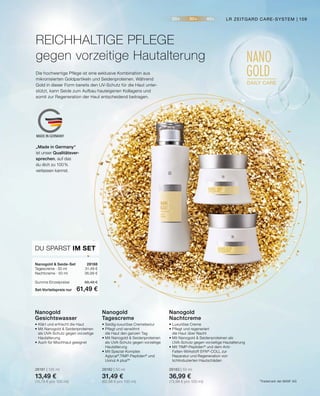 20+ 30+ 40+
NANO
GOLD
DAILY CARE
MADE IN GERMANY
DU SPARST IM SET
Nanogold  Seide-Set	 28188
Tagescreme · 50 ml	 31,49 €
Nachtcreme · 50 ml	 36,99 €
Summe Einzelpreise	 68,48 €
Set-Vorteilspreis nur	 61,49 €
•	Luxuriöse Creme
•	Pflegt und regeneriert
	 die Haut über Nacht
•	Mit Nanogold  Seidenproteinen als
	 UVA-Schutz gegen vorzeitige Hautalterung
•	Mit TIMP-Peptiden®
und dem Anti-
	 Falten-Wirkstoff SYN®
-COLL zur 		
	 Reparatur und Regeneration von
	 lichtinduzierten Hautschäden
28183 | 50 ml
36,99 €
(73,98 € pro 100 ml)
Nanogold
Nachtcreme
•	Seidig-luxuriöse Cremetextur
•	Pflegt und verwöhnt
	 die Haut den ganzen Tag
•	Mit Nanogold  Seidenproteinen
	 als UVA-Schutz gegen vorzeitige
	Hautalterung
•	Mit Spezial-Komplex 		
	Aglycal®
,TIMP-Peptiden®
und
	 Uvinul A plus®
*
28182 | 50 ml
31,49 €
(62,98 € pro 100 ml)
Nanogold
Tagescreme
•	Klärt und erfrischt die Haut
•	Mit Nanogold  Seidenproteinen
	 als UVA-Schutz gegen vorzeitige
	Hautalterung
•	Auch für Mischhaut geeignet
28181 | 125 ml
13,49 €
(10,79 € pro 100 ml)
Nanogold
Gesichtswasser
REICHHALTIGE PFLEGE
gegen vorzeitige Hautalterung
Die hochwertige Pflege ist eine exklusive Kombination aus
mikronisierten Goldpartikeln und Seidenproteinen. Während
Gold in dieser Form bereits den UV-Schutz für die Haut unter-
stützt, kann Seide zum Aufbau hauteigenen Kollagens und
somit zur Regeneration der Haut entscheidend beitragen.
*Trademark der BASF AG
„Made in Germany“
ist unser Qualitätsver-
sprechen, auf das
du dich zu 100%
verlassen kannst.
LR ZEITGARD CARE-SYSTEM | 109
 