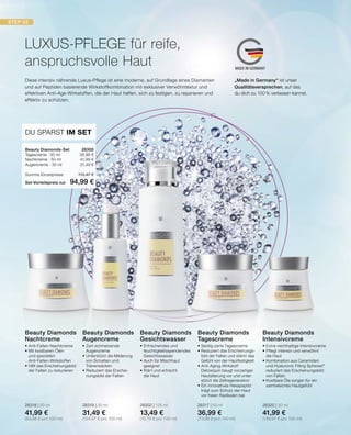 STEP 03
MADE IN GERMANY
LUXUS-PFLEGE für reife,
anspruchsvolle Haut
•	Extra-reichhaltige Intensivcreme
•	Pflegt intensiv und verwöhnt
	 die Haut
•	Kombination aus Ceramiden
	 und Hyaluronic Filling Spheres®
	 reduziert das Erscheinungsbild
	 von Falten
•	Kostbare Öle sorgen für ein
	 samtweiches Hautgefühl
28320 | 30 ml
41,99 €
(139,97 € pro 100 ml)
Beauty Diamonds
Intensivcreme
•	Erfrischendes und
	feuchtigkeitsspendendes
	Gesichtswasser
•	Auch für Mischhaut
	geeignet
•	Klärt und erfrischt
	 die Haut
28302 | 125 ml
13,49 €
(10,79 € pro 100 ml)
Beauty Diamonds
Gesichtswasser
•	Zart schmelzende 		
	Augencreme
•	Unterstützt die Milderung 	
	 von Schatten und 		
	Tränensäcken
•	Reduziert das Erschei-
	 nungsbild der Falten
28319 | 30 ml
31,49 €
(104,97 € pro 100 ml)
Beauty Diamonds
Augencreme
•	Anti-Falten-Nachtcreme
•	Mit kostbaren Ölen
	 und speziellen 		
	Anti-Falten-Wirkstoffen
•	Hilft das Erscheinungsbild
	 der Falten zu reduzieren
28318 | 50 ml
41,99 €
(83,98 € pro 100 ml)
Beauty Diamonds
Nachtcreme
•	Seidig-zarte Tagescreme
•	Reduziert das Erscheinungs-
	 bild der Falten und stärkt das 		
	 Gefühl von der Hautfestigkeit
•	Anti-Aging-Wirkstoff
	 Detoxiquin beugt vorzeitiger
	 Hautalterung vor und unter-		
	 stützt die Zellregeneration
•	Ein innovatives Hexapeptid
	 trägt zum Schutz der Haut
	 vor freien Radikalen bei
28317 | 50 ml
36,99 €
(73,98 € pro 100 ml)
Beauty Diamonds
Tagescreme
Diese intensiv nährende Luxus-Pflege ist eine moderne, auf Grundlage eines Diamanten
und auf Peptiden basierende Wirkstoffkombination mit exklusiver Verwöhntextur und
effektiven Anti-Age-Wirkstoffen, die der Haut helfen, sich zu festigen, zu reparieren und
effektiv zu schützen.
DU SPARST IM SET
Beauty Diamonds-Set	 28300
Tagescreme · 50 ml	 36,99 €
Nachtcreme · 50 ml	 41,99 €
Augencreme · 30 ml	 31,49 €
Summe Einzelpreise	 110,47 €
Set-Vorteilspreis nur	 94,99 €
„Made in Germany“ ist unser
Qualitätsversprechen, auf das
du dich zu 100% verlassen kannst.
 