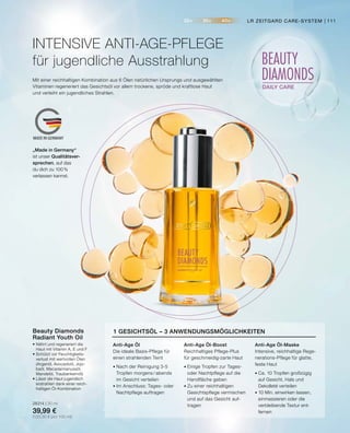 20+ 30+ 40+
BEAUTY
DIAMONDS
DAILY CARE
MADE IN GERMANY
Mit einer reichhaltigen Kombination aus 6 Ölen natürlichen Ursprungs und ausgewählten
Vitaminen regeneriert das Gesichtsöl vor allem trockene, spröde und kraftlose Haut
und verleiht ein jugendliches Strahlen.
INTENSIVE ANTI-AGE-PFLEGE
für jugendliche Ausstrahlung
•	Nährt und regeneriert die
	 Haut mit Vitamin A, E und F
•	Schützt vor Feuchtigkeits-
	 verlust mit wertvollen Ölen
	 (Arganöl, Avocadoöl, Jojo-
	 baöl, Macadamianussöl,
	 Mandelöl, Traubenkernöl)
•	Lässt die Haut jugendlich
	 erstrahlen dank einer reich-
	 haltigen Öl-Kombination
28314 | 30 ml
39,99 €
(133,30 € pro 100 ml)
Beauty Diamonds
Radiant Youth Oil
Anti-Age Öl
Die ideale Basis-Pflege für
einen strahlenden Teint
•	Nach der Reinigung 3-5
	 Tropfen morgens / abends
	 im Gesicht verteilen
•	Im Anschluss: Tages- oder
	 Nachtpflege auftragen
Anti-Age Öl-Boost
Reichhaltiges Pflege-Plus
für geschmeidig-zarte Haut
•	Einige Tropfen zur Tages-
	 oder Nachtpflege auf die
	 Handfläche geben
•	Zu einer reichhaltigen
	 Gesichtspflege vermischen
	 und auf das Gesicht auf-
	tragen
Anti-Age Öl-Maske
Intensive, reichhaltige Rege-
nerations-Pflege für glatte,
feste Haut
•	Ca. 10 Tropfen großzügig
	 auf Gesicht, Hals und
	 Dekolleté verteilen
•	10 Min. einwirken lassen,
	 einmassieren oder die
	 verbleibende Textur ent-
	fernen
1 GESICHTSÖL – 3 ANWENDUNGSMÖGLICHKEITEN
„Made in Germany“
ist unser Qualitätsver-
sprechen, auf das
du dich zu 100%
verlassen kannst.
LR ZEITGARD CARE-SYSTEM | 111
 