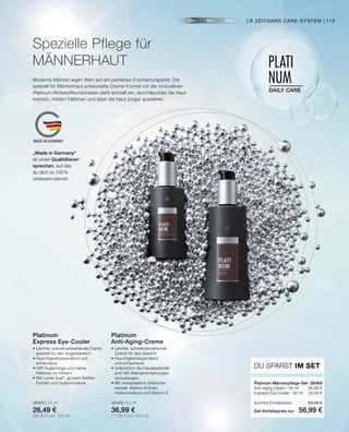 20+ 30+ 40+
PLATI
NUM
DAILY CARE
MADE IN GERMANY
•	Leichte, schnell einziehende Creme
	 speziell für den Augenbereich
•	Feuchtigkeitsspendend und
	erfrischend
•	Hilft Augenringe und kleine
	 Fältchen zu mildern
•	Mit Lumin-Eye®
, grünem Kaffee-		
	 Extrakt und Hyaluronsäure
28450 | 30 ml
26,49 €
(88,30 € pro 100 ml)
Platinum
Express Eye-Cooler
•	Leichte, schnell einziehende
	 Creme für das Gesicht
•	Feuchtigkeitsspendend
	 und erfrischend
•	Unterstützt die Hautelastizität
	 und hilft Alterserscheinungen
	vorzubeugen
•	Mit verkapseltem Gletscher-
	 wasser, Kaktus-Extrakt,
	 Hyaluronsäure und Vitamin E
28449 | 50 ml
36,99 €
(73,98 € pro 100 ml)
Platinum
Anti-Aging-Creme
DU SPARST IM SET
Platinum Männerpflege-Set	 28469
Anti-Aging Cream · 50 ml	 36,99 €
Express Eye Cooler · 30 ml	 26,49 €
Summe Einzelpreise	 63,48 €
Set-Vorteilspreis nur	 56,99 €
Spezielle Pflege für
MÄNNERHAUT
Moderne Männer legen Wert auf ein perfektes Erscheinungsbild. Die
speziell für Männerhaut entwickelte Creme-Formel mit der innovativen
Platinum-Wirkstoffkombination zieht schnell ein, durchfeuchtet die Haut
intensiv, mildert Fältchen und lässt die Haut jünger aussehen.
„Made in Germany“
ist unser Qualitätsver-
sprechen, auf das
du dich zu 100%
verlassen kannst.
LR ZEITGARD CARE-SYSTEM | 113
 
