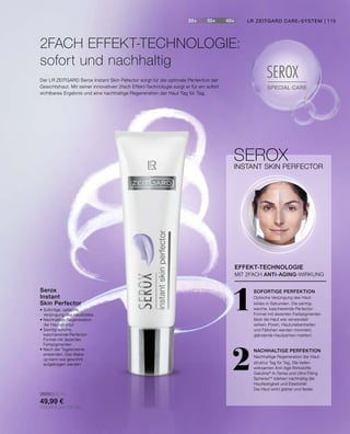 20+ 30+ 40+
SPECIAL CARE
SEROXDer LR ZEITGARD Serox Instant Skin Pefector sorgt für die optimale Perfektion der
Gesichtshaut. Mit seiner innovativen 2fach Effekt-Technologie sorgt er für ein sofort
sichtbares Ergebnis und eine nachhaltige Regeneration der Haut Tag für Tag.
•	Sofortige, optische
	 Verjüngung des Hautbildes
•	Nachhaltige Regeneration
	 der Hautstruktur
•	Samtig-weiche,
	 kaschierende Perfector-
	 Formel mit dezenten
	Farbpigmenten
•	Nach der Tagescreme
	 anwenden. Das Make-
	 up kann wie gewohnt
	 aufgetragen werden
28250 | 30 ml
49,99 €
(166,63 € pro 100 ml)
Serox
Instant
Skin Perfector
2FACH EFFEKT-TECHNOLOGIE:
sofort und nachhaltig
SEROXINSTANT SKIN PERFECTOR
1
2
SOFORTIGE PERFEKTION
Optische Verjüngung des Haut-
bildes in Sekunden. Die samtig-
weiche, kaschierende Perfector-
Formel mit dezenten Farbpigmenten
lässt die Haut wie verwandelt
wirken: Poren, Hautunebenheiten
und Fältchen werden minimiert,
glänzende Hautpartien mattiert.
NACHHALTIGE PERFEKTION
Nachhaltige Regeneration der Haut-
struktur Tag für Tag. Die tiefen-
wirksamen Anti-Age Wirkstoffe
Gatuline®
In-Tense und Ultra Filling
SpheresTM
stärken nachhaltig die
Hautfestigkeit und Elastizität:
Die Haut wirkt glatter und fester.
EFFEKT-TECHNOLOGIE
MIT 2FACH ANTI-AGING-WIRKUNG
LR ZEITGARD CARE-SYSTEM | 115
 