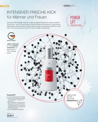 20+ 30+ 40+STEP 03
POWER
LIFT
SPECIAL CARE
MADE IN GERMANY
•	Leichte Gesichtscreme-Emulsion
•	Durchfeuchtet, belebt und festigt
	 für mehr Vitalität, Energie und
	Spannkraft
•	Mit Oat-Peptiden, Hyaluronsäure,
	 Algenextrakt und einem Mix aus
	 7 Kräuterextrakten für eine feuch-
	 tigkeitsspendende und glättende
	Anti-Falten-Wirkung
•	Auch für Männerhaut geeignet
28091 | 30 ml
20,99 €
(69,97 € pro 100 ml)
PowerLIFT
Die leichte Gesichtspflege versorgt vor allem energiebedürftige Haut mit dem perfekten
Frische-Kick – auch für zwischendurch! Die Kombination aus Reductine®
, Hyaluronsäure,
Algenextrakt und einem Mix aus sieben Kräutern sorgt für die perfekte Hydratisierung der
Haut. Und somit den ganzen Tag für ein Plus an Vitalität und Elastizität.
INTENSIVER FRISCHE-KICK
für Männer und Frauen
UNSER STAR
AM TAG –
AUCH FÜR
MÄNNERHAUT!
„Made in Germany“
ist unser Qualitäts-
versprechen, auf
das du dich zu
100% verlassen
kannst.
 