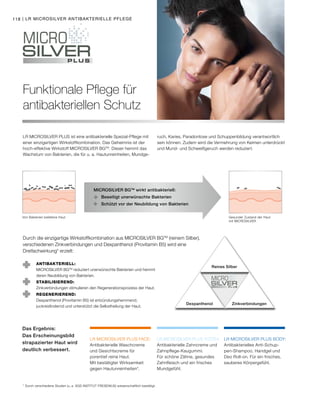 LR MICROSILVER PLUS BODY:LR MICROSILVER PLUS TOOTH:LR MICROSILVER PLUS FACE:
118 | LR MICROSILVER ANTIBAKTERIELLE PFLEGE
Funktionale Pflege für
antibakteriellen Schutz
LR MICROSILVER PLUS ist eine antibakterielle Spezial-Pflege mit
einer einzigartigen Wirkstoffkombination. Das Geheimnis ist der
hoch-effektive Wirkstoff MICROSILVER BGTM
. Dieser hemmt das
Wachstum von Bakterien, die für u. a. Hautunreinheiten, Mundge-
ruch, Karies, Paradontose und Schuppenbildung verantwortlich
sein können. Zudem wird die Vermehrung von Keimen unterdrückt
und Mund- und Schweißgeruch werden reduziert.
Durch die einzigartige Wirkstoffkombination aus MICROSILVER BGTM
(reinem Silber),
verschiedenen Zinkverbindungen und Dexpanthenol (Provitamin B5) wird eine
Dreifachwirkung* erzielt:
ANTIBAKTERIELL:
MICROSILVER BGTM
reduziert unerwünschte Bakterien und hemmt
deren Neubildung von Bakterien.
STABILISIEREND:
Zinkverbindungen stimulieren den Regenerationsprozess der Haut.
REGENERIEREND:
Dexpanthenol (Provitamin B5) ist entzündungshemmend,
juckreizlindernd und unterstützt die Selbstheilung der Haut.
Reines Silber
Dexpanthenol Zinkverbindungen
MICROSILVER BGTM
wirkt antibakteriell:
	 Beseitigt unerwünschte Bakterien
	 Schützt vor der Neubildung von Bakterien
Gesunder Zustand der Haut
mit MICROSILVER
Von Bakterien befallene Haut
Das Ergebnis:
Das Erscheinungsbild
strapazierter Haut wird
deutlich verbessert.
* Durch verschiedene Studien (u. a. SGS INSTITUT FRESENIUS) wissenschaftlich bestätigt.
Antibakterielles Anti-Schup-
pen-Shampoo, Handgel und
Deo Roll-on. Für ein frisches,
sauberes Körpergefühl.
Antibakterielle Zahncreme und
Zahnpflege-Kaugummi.
Für schöne Zähne, gesundes
Zahnfleisch und ein frisches
Mundgefühl.
Antibakterielle Waschcreme
und Gesichtscreme für
porentief reine Haut.
Mit bestätigter Wirksamkeit
gegen Hautunreinheiten*.
 
