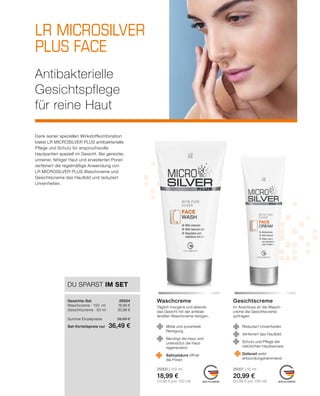 LR MICROSILVER
PLUS FACE
	 	
MADE IN GERMANY MADE IN GERMANY
25001 | 50 ml
20,99 €
(41,98 € pro 100 ml)
25000 | 150 ml
18,99 €
(12,66 € pro 100 ml)
Im Anschluss an die Wasch-
creme die Gesichtscreme
auftragen.
Täglich morgens und abends
das Gesicht mit der antibak-
teriellen Waschcreme reinigen.
GesichtscremeWaschcreme
DU SPARST IM SET
Gesichts-Set	25004
Waschcreme · 150 ml	 18,99 €
Gesichtscreme · 50 ml	 20,99 €
	
Summe Einzelpreise	 39,98 €
Set-Vorteilspreis nur	 36,49 €
Antibakterielle
Gesichtspflege
für reine Haut
	 Reduziert Unreinheiten
	 Verfeinert das Hautbild
	 Schutz und Pflege der
	 natürlichen Hautbarriere
	 Defensil wirkt
	entzündungshemmend
	 Milde und porentiefe
	Reinigung
	 Beruhigt die Haut und
	 unterstützt die Haut-
	regeneration
	 Salicylsäure öffnet
	 die Poren
Dank seiner speziellen Wirkstoffkombination
bietet LR MICROSILVER PLUS antibakterielle
Pflege und Schutz für anspruchsvolle
Hautpartien speziell im Gesicht. Bei gereizter,
unreiner, fettiger Haut und erweiterten Poren
verfeinert die regelmäßige Anwendung von
LR MICROSILVER PLUS Waschcreme und
Gesichtscreme das Hautbild und reduziert
Unreinheiten.
	
	
	
	
	
 