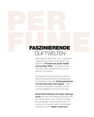 PER
FUMEDüfte verleihen Momenten eine unvergesslich
magische Kraft indem sie verzaubern und
verführen. LR bietet eine große Vielfalt
hochwertiger Düfte – von glamourösen
Stardüften über Lifestyle-Düfte bis zu den
zeitlosen LR Classics.
Als weltweiter Kompetenzpartner vertrauen
zahlreiche Superstars der LR Duftexpertise.
So entstehen individuelle Duftkompositionen
mit internationalem Star-Appeal – Düfte
mit einem individuellem Charakter und der
unverwechselbaren Handschrift der Stars.
Hohe Parfümölanteile mit langer Haftungs-
dauer, weit über dem Marktdurchschnitt, sind
das Markenzeichen der LR Düfte. Auf Basis
jahrzehntelanger Duftkompetenz kreiert LR
zusammen mit renommierten internationalen
Dufthäusern Düfte Made in Germany.
FASZINIERENDE
	DUFTWELTEN
 