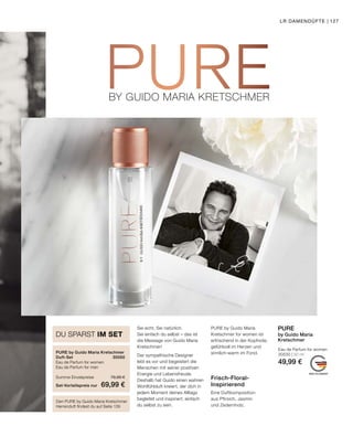 BY GUIDO MARIA KRETSCHMERBY GUIDO MARIA KRETSCHMER
MADE IN GERMANY
Den PURE by Guido Maria Kretschmer
Herrenduft findest du auf Seite 139
DU SPARST IM SET
PURE by Guido Maria Kretschmer
Duft-Set	30550
Eau de Parfum for women	
Eau de Parfum for men	
Summe Einzelpreise	 79,98 €
Set-Vorteilspreis nur	 69,99 €
Eau de Parfum for women
30530 | 50 ml
49,99 €
PURE
by Guido Maria
Kretschmer
Frisch-Floral-
Inspirierend
Eine Duftkomposition
aus Pfirsich, Jasmin
und Zedernholz.
Sei echt. Sei natürlich.
Sei einfach du selbst – das ist
die Message von Guido Maria
Kretschmer!
Der sympathische Designer
lebt es vor und begeistert die
Menschen mit seiner positiven
Energie und Lebensfreude.
Deshalb hat Guido einen wahren
Wohlfühlduft kreiert, der dich in
jedem Moment deines Alltags
begleitet und inspiriert, einfach
du selbst zu sein.
PURE by Guido Maria
Kretschmer for women ist
erfrischend in der Kopfnote,
gefühlvoll im Herzen und
sinnlich-warm im Fond.
LR DAMENDÜFTE | 127
 