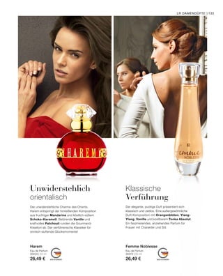 MADE IN GERMANY MADE IN GERMANY
LR DAMENDÜFTE | 133
Klassische
Verführung
Der elegante, pudrige Duft präsentiert sich
klassisch und zeitlos. Eine außergewöhnliche
Duft-Komposition mit Orangenblüten, Ylang-
Ylang, Vanille und kostbarem Tonka Absolut.
Ein faszinierendes, anziehendes Parfum für
Frauen mit Charakter und Stil.
Eau de Parfum
30372 | 50 ml
26,49 €
Femme Noblesse
Unwiderstehlich
orientalisch
Der unwiderstehliche Charme des Orients.
Harem entspringt der hinreißenden Komposition
aus fruchtiger Mandarine und köstlich-süßem
Schoko-Karamell. Betörende Vanille und
kraftvolles Patchouli runden die Gourmand-
Kreation ab. Der verführerische Klassiker für
sinnlich-duftende Glücksmomente!
Eau de Parfum
30404 | 50 ml
26,49 €
Harem
 