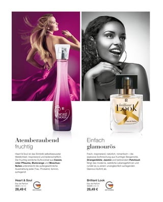MADE IN GERMANY MADE IN GERMANY
Einfach
glamourös
Frech, inspirierend, natürlich, romantisch – die
explosive Duftmischung aus fruchtiger Bergamotte,
Orangenblüte, Jasmin und betörendem Patchouli
fängt das moderne, weibliche Lebensgefühl ein und
rundet es zu einem unvergleichlich aufregenden
Glamour-Auftritt ab.
Atemberaubend
fruchtig
Heart  Soul ist das Sinnbild selbstbewusster
Weiblichkeit. Inspirierend und leidenschaftlich.
Der fruchtig-sinnliche Duftcocktail aus Cassis,
roter Pflaume, Blutorange und Moschus-
Noten unterstreicht die außergewöhnliche
Ausstrahlung jeder Frau. Prickelnd, feminin,
aufregend!
Eau de Parfum
30095 | 50 ml
26,49 €
Brilliant Look
Eau de Parfum
3650 | 50 ml
26,49 €
Heart  Soul
 