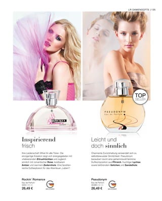 MADE IN GERMANY MADE IN GERMANY
TOP
SELLER
Leicht und
doch sinnlich
Inspirierend
frisch
Charmante Zurückhaltung verwandelt sich zu
selbstbewusster Sinnlichkeit. Pseudonym
bezaubert durch eine geheimnisvoll feminine
Duftkomposition aus Pfirsich, fruchtiger Lychee
sowie betörendem Veilchen und Sandelholz.
Ihre Leidenschaft öffnet ihr alle Türen. Die
einzigartige Kreation zeigt sich energiegeladen mit
vitalisierenden Zitrusfrüchten und zugleich
sinnlich mit romantischer Rose, kostbarem
Amber und warmem Zedernholz. Eine facetten-
reiche Duftexplosion für das Abenteuer „Leben“!
Eau de Parfum
3250 | 50 ml
26,49 €
Rockin´ Romance
Eau de Parfum
30386 | 50 ml
26,49 €
Pseudonym
LR DAMENDÜFTE | 135
 