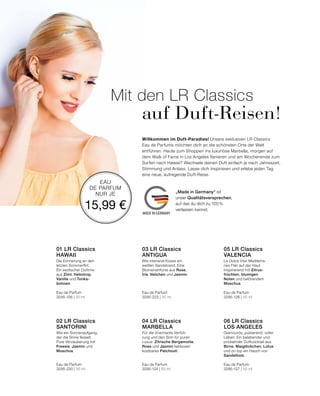 MADE IN GERMANY
EAU
DE PARFUM
NUR JE
15,99 €
Willkommen im Duft-Paradies! Unsere exklusiven LR Classics
Eau de Parfums möchten dich an die schönsten Orte der Welt
entführen. Heute zum Shoppen ins luxuriöse Marbella, morgen auf
dem Walk of Fame in Los Angeles flanieren und am Wochenende zum
Surfen nach Hawaii? Wechsele deinen Duft einfach je nach Jahreszeit,
Stimmung und Anlass. Lasse dich inspirieren und erlebe jeden Tag
eine neue, aufregende Duft-Reise.
Glamourös, pulsierend, voller
Leben. Ein belebender und
prickelnder Duftcocktail aus
Birne, Maiglöckchen, Lotus
und on top ein Hauch von
Sandelholz.
Eau de Parfum
3295-127 | 50 ml
06 LR Classics  
LOS ANGELES
Für die charmante Verfüh-
rung und den Sinn für puren
Luxus. Zitrische Bergamotte,
Rose und Jasmin liebkosen
kostbares Patchouli.
Eau de Parfum
3295-124 | 50 ml
04 LR Classics  
MARBELLA
Wie ein Sonnenaufgang,
der die Sinne fesselt.
Pure Verzauberung mit
Freesie, Jasmin und
Moschus.
Eau de Parfum
3295-220 | 50 ml
02 LR Classics  
SANTORINI
La Dolce Vita! Mediterra-
nes Flair auf der Haut.
Inspirierend mit Zitrus-
früchten, blumigen
Noten und betörendem
Moschus.
Eau de Parfum
3295-126 | 50 ml
05 LR Classics  
VALENCIA
Wie intensive Küsse am
weißen Sandstrand. Eine
Blumensinfonie aus Rose,
Iris, Veilchen und Jasmin.
Eau de Parfum
3295-223 | 50 ml
03 LR Classics  
ANTIGUA
Mit den LR Classics
	 auf Duft-Reisen!
Die Erinnerung an den
letzten Sommerflirt.
Ein exotischer Duftmix
aus Zimt, Heliotrop,
Vanille und Tonka-
bohnen.
Eau de Parfum
3295-106 | 50 ml
01 LR Classics  
HAWAII
„Made in Germany“ ist
unser Qualitätsversprechen,
auf das du dich zu 100%
verlassen kannst.
 