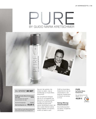 BY GUIDO MARIA KRETSCHMER
MADE IN GERMANY
LR HERRENDÜFTE | 139
Eau de Parfum for men
30540 | 50 ml
49,99 €
PURE
by Guido Maria
Kretschmer
Holzig-Würzig-
Charismatisch
Eine Duftkomposition
aus Safran, Guajakholz
und Amber.
Sei echt. Sei natürlich. Sei
einfach du selbst – das ist
die Message von Guido Maria
Kretschmer!
Der sympathische Designer
lebt es vor und begeistert die
Menschen mit seiner positiven
Energie und Lebensfreude.
Deshalb hat Guido einen
wahren Wohlfühlduft kreiert, der
dich in jedem Moment deines
Alltags begleitet und inspiriert,
einfach du selbst zu sein.
PURE by Guido Maria
Kretschmer for men ist
charismatisch in der
Kopfnote, facettenreich
im Herzen und würzig
im Fond.
Den PURE by Guido Maria Kretschmer
Damenduft findest du auf Seite 127
PURE by Guido Maria Kretschmer
Duft-Set	30550
Eau de Parfum for women	
Eau de Parfum for men	
Summe Einzelpreise	 79,98 €
Set-Vorteilspreis nur	 69,99 €
DU SPARST IM SET
 