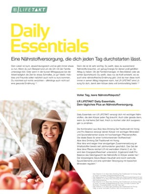 Daily
Essentials
Denn die ist dir sehr wichtig. Du weißt, dass du ausreichend
Nährstoffe brauchst, um genug Energie für deinen prall gefüllten
Alltag zu haben. Ob als Familienmanager, im Berufsleben oder als
echter Sportsfreund: Du weißt, dass nur da Kraft entsteht, wo es
auch eine nährstoffreiche Ernährung gibt. Und da man diese nicht
immer in seinen Alltag integrieren kann, hat LR LIFETAKT eine Lö-
sung für dich, damit dein Körper stets voll funktionsfähig bleibt.1,2
Voller Tag, leere Nährstoffdepots?
LR LIFETAKT Daily Essentials.
Dein tägliches Plus an Nährstoffversorgung.
Daily Essentials von LR LIFETAKT versorgt dich mit wichtigen Nähr-
stoffen, die dein Körper jeden Tag braucht. Auch oder gerade dann,
wenn du mal keine Zeit hast, frisch zu kochen oder dich ausgewo-
gen zu ernähren.
Die Kombination aus Aloe Vera Drinking Gel Traditionell mit Honig
und Pro Balance versorgt deinen Körper mit wichtigen Mineralien
und Spurenelementen sowie mit hochwertigen Pflanzenstoffen.
Die ideale Basis für einen funktionierenden Stoffwechsel.1
Aloe Vera Drinking Gel Traditionell mit Honig:
Aloe Vera wird wegen ihrer einzigartigen Zusammensetzung an
Inhaltsstoffen bereits seit Jahrhunderten geschätzt. Das Gel der
Aloe Vera-Pflanze reichert LR mit wertvollem Vitamin C an. So
wird dein Energiestoffwechsel1
unterstützt. Ergänzend stellt Pro
Balance das Gleichgewicht der Nährstoffe im Körper wieder her.2
Der körpereigene Säure-Basen-Haushalt wird durch wertvolle
Spurenelemente und eine optimalen Versorgung mit basischen
Mineralien reguliert.2
1
	Das Vitamin C im Aloe Vera Drinking Gel Traditionell mit Honig trägt
	 zu einem normalen Energiestoffwechsel bei.
2	
Das Magnesium in Pro Balance trägt zum Elektrolytgleichgewicht bei.
3	
Das Vitamin C im Aloe Vera Drinking Gel Traditionell mit Honig erhöht
	 die Eisenaufnahme.
4	
Das Vitamin C im Aloe Vera Drinking Gel Traditionell mit Honig trägt
	 zu einer normalen Kollagenbildung für eine normale Funktion der
	 Knochen, Knorpelfunktion und der Haut bei.
5	
Das Vitamin C im Aloe Vera Drinking Gel Traditionell mit Honig
	 trägt zu einer normalen Funktion des Immunsystems bei.
Dein Leben ist bunt, abwechslungsreich und es gibt immer etwas
zu tun. Wenn du zum Beispiel rund um die Uhr mit der Familie
unterwegs bist. Oder wenn in der kurzen Mittagspause bei der
Arbeit lediglich die Zeit für etwas Schnelles „to go“ bleibt. Hob-
bies und Freunde sollen natürlich auch nicht zu kurz kommen.
Du möchtest auf nichts verzichten – allerdings auch nicht auf
eine gesunde Ernährung.1,2
Eine Nährstoffversorgung, die dich jeden Tag durchstarten lässt.
 