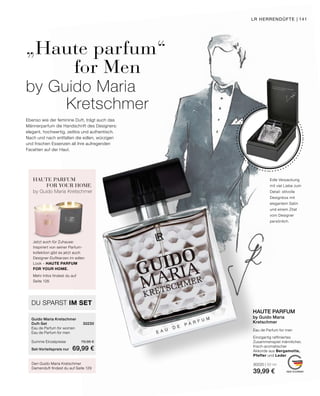 MADE IN GERMANY
Eau de Parfum for men
Einzigartig raffiniertes
Zusammenspiel männlicher,
frisch-aromatischer
Akkorde aus Bergamotte,
Pfeffer und Leder.
30220 | 50 ml
39,99 €
HAUTE PARFUM
by Guido Maria
Kretschmer
Edle Verpackung
mit viel Liebe zum
Detail: stilvolle
Designbox mit
elegantem Satin
und einem Zitat
vom Designer
persönlich.
Ebenso wie der feminine Duft, trägt auch das
Männerparfum die Handschrift des Designers:
elegant, hochwertig, zeitlos und authentisch.
Nach und nach entfalten die edlen, würzigen
und frischen Essenzen all ihre aufregenden
Facetten auf der Haut.
„Haute parfum“
		 for Men
by Guido Maria
Kretschmer
Den Guido Maria Kretschmer
Damenduft findest du auf Seite 129
HAUTE PARFUM
FOR YOUR HOME
by Guido Maria Kretschmer
Jetzt auch für Zuhause:
Inspiriert von seiner Parfum-
kollektion gibt es jetzt auch
Designer-Duftkerzen im edlen
Look – HAUTE PARFUM
FOR YOUR HOME.
Mehr Infos findest du auf
Seite 128.
DU SPARST IM SET
Guido Maria Kretschmer
Duft-Set	30230
Eau de Parfum for women	
Eau de Parfum for men	
Summe Einzelpreise	 79,98 €
Set-Vorteilspreis nur	 69,99 €
LR HERRENDÜFTE | 141
 