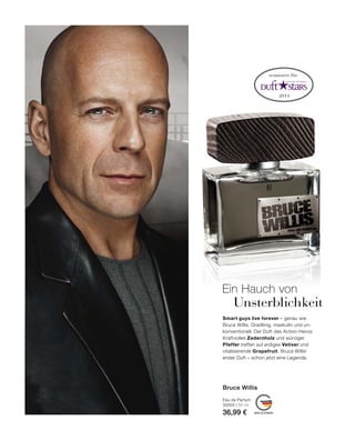 2011
MADE IN GERMANY
Smart guys live forever – genau wie
Bruce Willis. Gradlinig, maskulin und un-
konventionell. Der Duft des Action-Heros:
Kraftvolles Zedernholz und würziger
Pfeffer treffen auf erdiges Vetiver und
vitalisierende Grapefruit. Bruce Willis‘
erster Duft – schon jetzt eine Legende.
nominiert für:
Ein Hauch von
Unsterblichkeit
Eau de Parfum
30505 | 50 ml
36,99 €
Bruce Willis
 