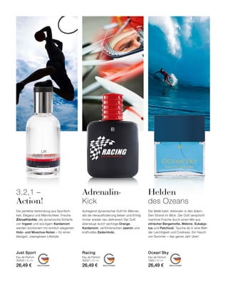 MADE IN GERMANY MADE IN GERMANY MADE IN GERMANY
Die Welle bebt. Adrenalin in den Adern.
Den Strand im Blick. Der Duft verspricht
maritime Frische durch einen Mix aus
zitrischer Bergamotte, Melone, Eukalyp-
tus und Patchouli. Tauche ab in eine Welt
der Leichtigkeit und Coolness. Ein Hauch
von Sommer – das ganze Jahr über!
Adrenalin-
Kick
Die perfekte Verbindung aus Sportlich-
keit, Eleganz und Männlichkeit. Frische
Zitrusfrüchte, die dynamische Schärfe
von Ingwer und würzigem Kardamom
werden kombiniert mit sinnlich-eleganten
Holz- und Moschus-Noten – für einen
lässigen, zwanglosen Lifestyle.
3,2,1 –
Action!
Aufregend dynamischer Duft für Männer,
die die Herausforderung lieben und Erfolg
immer wieder neu definieren! Der Duft
überzeugt durch spritzige Orange,
Kardamom, verführerischen Jasmin und
kraftvolles Zedernholz.
Eau de Parfum
30000 | 50 ml
26,49 €
Eau de Parfum
30027 | 50 ml
26,49 €
Just Sport Racing
Eau de Parfum
1580 | 50 ml
26,49 €
Ocean‘Sky
Helden
des Ozeans
 