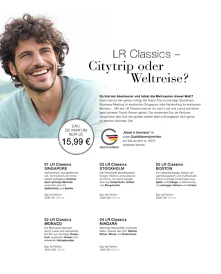 MADE IN GERMANY
EAU
DE PARFUM
NUR JE
15,99 €
Du bist ein Abenteurer und liebst die Metropolen dieser Welt?
Dann bist du hier genau richtig! Ob Kultur-Trip ins trendige Stockholm,
Business-Meeting im exotischen Singapore oder Networking im exklusiven
Monaco… Mit den LR Classics kannst du nach Lust und Laune auf deine
ganz privaten Traum-Reisen gehen. Die modernen Eau de Parfums
versprühen den Duft der großen weiten Welt und begleiten dich gerne
zu deinem nächsten Ziel.
LR Classics –
Citytrip oder
Weltreise?
Für Lebenshungrige. Einfach ab-
wechslungsreich und multikulturell.
Frisch-fruchtige Kombination aus
Apfel und Orange, in Verbindung
mit würzigen Hölzern und Amber.
Eau de Parfum
3295-162 | 50 ml
05 LR Classics  
BOSTON
Mächtige Wasserfälle, kraftvolle
Natur. Ebenso der Duft: Marine
Noten, Minze und Zedernholz.
Eau de Parfum
3295-261 | 50 ml
04 LR Classics
NIAGARA
Die Trendstadt Skandinaviens:
Design, Fashion und pulsieren-
de Partys. Ein leicht holziger
Duft aus Zedernholz, Amber
und Bergamotte.
Eau de Parfum
3295-260 | 50 ml
03 LR Classics  
STOCKHOLM
Die Metropole fasziniert
durch Luxus und Exklusivität.
Ein Mix aus spritziger Grape-
fruit, opulentem Amber und
erlesenen Holzakkorden.
Eau de Parfum
3295-259 | 50 ml
02 LR Classics  
MONACO
Verführerisch und geheimnis-
voll. Kontrastvoll und immer
wieder aufregend. Orienta-
lisch-würzige Akkorde
verbinden sich mit
Zedernholz und Vanille.
Eau de Parfum
3295-151 | 50 ml
01 LR Classics  
SINGAPORE
„Made in Germany“ ist
unser Qualitätsversprechen,
auf das du dich zu 100%
verlassen kannst.
 