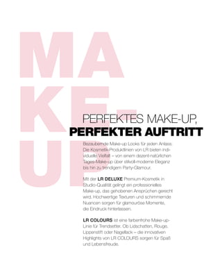 MA
KE-
UP
Bezaubernde Make-up Looks für jeden Anlass:
Die Kosmetik-Produktlinien von LR bieten indi-
viduelle Vielfalt – von einem dezent-natürlichen
Tages-Make-up über stilvoll-moderne Eleganz
bis hin zu trendigem Party-Glamour.
Mit der LR DELUXE Premium-Kosmetik in
Studio-Qualität gelingt ein professionelles
Make-up, das gehobenen Ansprüchen gerecht
wird. Hochwertige Texturen und schimmernde
Nuancen sorgen für glamouröse Momente,
die Eindruck hinterlassen.
LR COLOURS ist eine farbenfrohe Make-up-
Linie für Trendsetter. Ob Lidschatten, Rouge,
Lippenstift oder Nagellack – die innovativen
Highlights von LR COLOURS sorgen für Spaß
und Lebensfreude.
	 PERFEKTES MAKE-UP,
PERFEKTER AUFTRITT
 