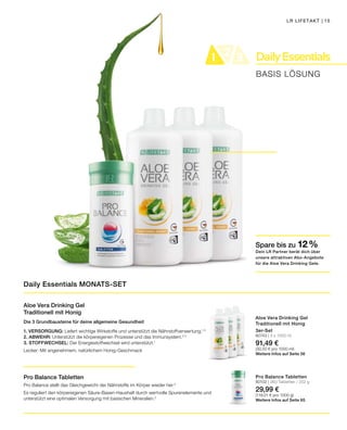 DailyEssentials21 321 3
BASIS LÖSUNG
Spare bis zu 12 %
Dein LR Partner berät dich über
unsere attraktiven Abo-Angebote
für die Aloe Vera Drinking Gele.
LR LIFETAKT | 15
Aloe Vera Drinking Gel
Traditionell mit Honig
Die 3 Grundbausteine für deine allgemeine Gesundheit
1. VERSORGUNG: Liefert wichtige Wirkstoffe und unterstützt die Nährstoffverwertung.1, 3
2. ABWEHR: Unterstützt die körpereigenen Prozesse und das Immunsystem.4, 5
3. STOFFWECHSEL: Der Energiestoffwechsel wird unterstützt.1
Lecker: Mit angenehmem, natürlichem Honig-Geschmack
Pro Balance Tabletten
Pro Balance stellt das Gleichgewicht der Nährstoffe im Körper wieder her.2
Es reguliert den körpereigenen Säure-Basen-Haushalt durch wertvolle Spurenelemente und
unterstützt eine optimalen Versorgung mit basischen Mineralien.2
3er-Set
80743 | 3 x 1000 ml
91,49 €
(30,50 € pro 1000 ml)
Weitere Infos auf Seite 56
Pro Balance Tabletten
80102 | 360 Tabletten / 252 g
29,99 €
(119,01 € pro 1000 g)
Weitere Infos auf Seite 65
Daily Essentials MONATS-SET
Aloe Vera Drinking Gel
Traditionell mit Honig
 