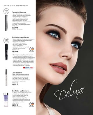 MADE IN GERMANY
MADE IN GERMANY
Eye Make-up Remover
• 2-Phasen-System: Pflegekomponente
	 und Entferner vermischen sich
• Entfernt wasserfestes Make-up
	 mühe- und rückstandslos
• Hinterlässt keinen öligen Film
• Pflegende Wirkstoffe versorgen die
	 sensible und trockene Augenpartie
• Vor Gebrauch schütteln
11190 | 125 ml
14,99 €
(11,99 € pro 100 ml)
Lash Booster
• Unter jeder Mascara anzuwenden
• Intensives Mascara-Ergebnis und
	 unglaubliches Wimpernvolumen
• Die feinen Fasern in der weißen
	 Textur lassen deine Wimpern länger
	 und definierter erscheinen
11125 | 9 ml
14,99 €
Activating Lash Serum
•	Hautverträgliches Wimpernserum mit wachs-
	 tumsstimulierendem Wirkstoffkomplex
•	Verlängert und verdichtet
	 die Wimpern nachweislich**
•	Bis zu 35% längere Wimpern
	 nach nur 6 Wochen*
•	Reduzierter Wimpernverlust und
	 maximale Wimperndichte
11127 | 5,5 ml
34,99 €
*	 Maximal gemessene Wimpernlänge nach
	 6 Wochen: bis zu 35 % längere Wimpern.
** Wissenschaftliche Studie durchgeführt durch
	 das renommierte Institut Dermatest GmbH.
	 Ergebnis: April 2014. Teilnehmer: 20 Frauen.
	 Anwendung: täglich zweimaliges Auftragen
	 des Serums auf dem oberen Wimpernkranz.
	 Anwendungszeitraum: 12 Wochen
	 (Zwischenergebnis nach 6 Wochen)
Fantastic Mascara
• Noch dicker, länger und definierter:
	 geniale, ultraschwarze 3-D-Wimpern
• Intelligente 3-fach-Film-Textur:
	 mit jedem Auftrag mehr Farbe,
	 mehr Volumen, mehr Definition
• Besondere Bürsten-Struktur:
	 Wellenartige Fasern für ein ­perfektes
	 Ergebnis bis in die Spitzen
• Für einen „Falsche-Wimpern-Effekt“
11188 | 10 ml
22,99 €
(229,90 € pro 100 ml)
TOP
SELLER
TOP
SELLER
152 | LR DELUXE AUGEN-MAKE-UP
 