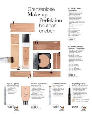 02
1
2
3
4
5
6
01
MADE IN GERMANY MADE IN GERMANYMADE IN GERMANY
Bright Highlighter
•	Magisch: Lässt alle Anzeichen
	 von Müdigkeit verschwinden
•	Reichhaltig dank Amarant-Öl, 		
	 Bisabolol, australischem
	 Myrte-Öl und OptisolTM
•	Unter den Augen, über der
	 Lippe und auf Unregelmäßig-
	 keiten auftragen
•	Einfach dosierbar durch
	Dreh-Klick-System
		 11109-101 | 2,5 ml Porcelain
		 11109-102 | 2,5 ml Ginger
21,99 €
Radiant Skin Primer
•	Korrigiert Unregel-
	 mäßigkeiten, verlängert 	
	Make-up-Haftung,
	 verringert die Porengröße
•	Effekt-Pigmente auf
	 Diamant-Basis für mehr
	Strahlkraft
•	Pfirsichfarbige Textur 	
	 verleiht dem Teint Frische
•	Unter dem Make-up oder 	
	 allein anzuwenden
11115 | 30 ml
24,99 €
(83,30 € pro 100 ml)
Eye-  Lipbase
• Egalisiert den Hautton
• Verlängert Lippenstift-
	 und Lidschatten- 		
	haftung
• Unter Lippen- und 		
	 Augen-Make-up 		
	anzuwenden
11108 | 2,2 g
16,99 €
Fast Wrinkle Filler
• Füllt Falten, Uneben-
heiten und kleine
Narben von außen auf
• Lang haltende Textur
für einen eben-
mäßigen Teint
• Unter dem Make-up
auftragen und kurz
antrocknen lassen
11118 | 3,6 g
17,99 €
01 Perfect Wear
Foundation
•	Seidige Textur mit mittlerer 	
	 Deckkraft, die sich mit der 	
	 Haut optimal verbindet
•	Für einen makellosen,
	 strahlenden Teint und ein
	 perfektioniertes Hautbild 	
	 ohne Maskeneffekt
•	Wirksamer Peptide-Komplex für
intensivierte Strahl- und Leucht-
kraft
•	Geprüfter Lichtschutzfaktor 	
	 SPF 30
1 | 11116-1 Porcelain	
2 | 11116-2 Light Beige	
3 | 11116-3 Beige 	
4 | 11116-4 Dark Beige
5 | 11116-5 Beige Noisette
6 | 11116-6 Hazelnut
30 ml
29,99 €
(99,97 € pro 100 ml)
02 Perfect Smooth
Compact Foundation
•	Cremige Compact Foundation 	
	 mit aufbauender, mittlerer 	
	 Deckkraft, perfekt für
	unterwegs
•	Einfaches, schnelles
	 Abdecken und Kaschieren
	 von Unebenheiten für ein 	
	 perfektioniertes Hautbild
•	Geprüfter Lichtschutzfaktor 	
	 SPF 30
11117-101 Porcelain	
11117-102 Light Beige	
11117-103 Beige
11117-104 Dark Beige
11117-105 Beige Noisette
11117-106 Hazelnut
8,5 g
29,99 €
(352,82 € pro 100 g)
Grenzenlose
Make-up-
	 Perfektion
	 hautnah
	erleben
 
