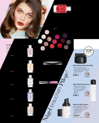 01
02
03
04
05
01
02
03
04
05
06
07
08
09
10
11
12
13
14
MADE IN GERMANY
MADE IN GERMANY
MADE IN GERMANY
NägelbrauchenPflege!
01 Billionnails
•	Intensiver Pflegelack für Nägel
•	Komplex aus Vitaminen E, C  F,
	 Proteinen und Calcium unterstützen
	 das Nagelwachstum
•	Pflegt, stärkt, härtet und vermindert
	 die Brüchigkeit des Nagels
10405 | 5,5 ml
6,99 €
02 Base Coat
•	Glättet die Nageloberfläche und
	 bereitet den Nagel ideal auf den
	 Farblack vor
•	Schutz vor Farbrückständen
•	Verlängert die Haltbarkeit des
	Farblackes
10404 | 5,5 ml
5,99 €
03 Top Coat
•	Versiegelt und verlängert die
	 Haltbarkeit des Farblackes
•	Schützt den Nagel vor Absplittern
	 und Kratzern
10403 | 5,5 ml
5,99 €
04 Nail Hardener
•	Härtet und versiegelt den
	Naturnagel
•	Stärkt durch einen speziellen 		
	Schutzfilm
•	Schützt vor Absplittern
10402 | 5,5 ml
6,99 €
05 Nail Therapy
•	Ideal bei weichen, brüchigen Nägeln
•	Vitamin E und Bamboo-Extrakt für
	 verbesserte Nagelelastizität und
	Widerstandsfähigkeit
•	Keratin-Bausteine reparieren den 	
	 Nagel und fördern das gesunde 		
	Wachstum
10401 | 5,5 ml
6,99 €
Hand  Nail Serum
• Für streichelzarte Hände
• Mit Traubenkern-, Avocado-,
Jojobaöl und Vitamin E
• Sanfte Pflege für
sensible Haut
10303 | 15 ml
11,99 €
(79,93 € pro 100 ml)
Nail Polish Remover
• Natürliches Aprikosen-
kernöl wirkt rückfettend
• Auch zum Nachfüllen
	 der Remover-Box
	geeignet
10095 | 100 ml
5,99 €
Nail Polish Remover-Box
• Für die schnellste und
gründlichste Lackentfernung
• Natürliches Aprikosenkernöl
wirkt rückfettend
10094 | 100 ml
8,99 €
Nail File
Nail Polisher
• Für natürliche Nägel
und Kunstnägel
• Sandblattfeile für zügiges,
akkurates Feilen
4526
3,99 €
• Für natürlich
glänzende Nägel
• Ebnen, glätten, feilen,
polieren
823
3,99 €
True Colour Nail Polish
• Perfekte Deckkraft, brillantes
Hochglanz-Finish, satte
Farben, lange Haltbarkeit
• Professioneller Fächer-
pinsel, der sich der Nagel-
form perfekt anpasst für
einen präzisen Farbauftrag
in einem Strich
5,5 ml
5,99 €
01 | 10400-	 1	 Marshmallow White
02 | 10400-	 2	 Frosty Vanilla
03 | 10400-	 3	 Ballerina Rose
04 | 10400-	 4	 Sandy Beige
05 | 10400-	 5	 Toffee Cream
06 | 10400-	 6	 Latte Macchiato
07 | 10400-	 7	 Happy Coral
08 | 10400-	 8	 Pink Flamenco
09 | 10400-	 9	 Foxy Fuchsia
10 | 10400-	10	 Red Kiss
11 | 10400-	11	 Black Cherry
12 | 10400-	12	 Lady Lilac
13 | 10400-	13	 Brown Truffle
14 | 10400-	14	 Smoky Grey
TOP
SELLER
161
 