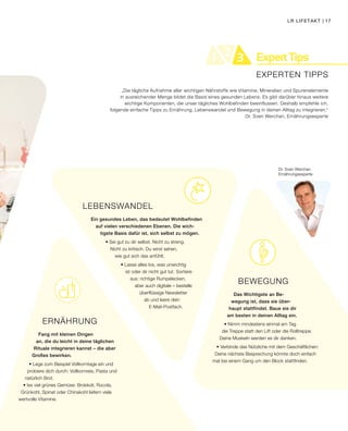 ExpertTips21 3
EXPERTEN TIPPS
BEWEGUNG
Das Wichtigste an Be-
wegung ist, dass sie über-
haupt stattfindet. Baue sie dir
am besten in deinen Alltag ein.
• Nimm mindestens einmal am Tag
die Treppe statt den Lift oder die Rolltreppe.
Deine Muskeln werden es dir danken.
• Verbinde das Nützliche mit dem Geschäftlichen:
Deine nächste Besprechung könnte doch einfach
mal bei einem Gang um den Block stattfinden.
„Die tägliche Aufnahme aller wichtigen Nährstoffe wie Vitamine, Mineralien und Spurenelemente
in ausreichender Menge bildet die Basis eines gesunden Lebens. Es gibt darüber hinaus weitere
wichtige Komponenten, die unser tägliches Wohlbefinden beeinflussen. Deshalb empfehle ich,
folgende einfache Tipps zu Ernährung, Lebenswandel und Bewegung in deinen Alltag zu integrieren.“
Dr. Sven Werchan, Ernährungsexperte
ERNÄHRUNG
Fang mit kleinen Dingen
an, die du leicht in deine täglichen
Rituale integrieren kannst – die aber
Großes bewirken.
• Lege zum Beispiel Vollkorntage ein und
probiere dich durch: Vollkornreis, Pasta und
natürlich Brot.
• Iss viel grünes Gemüse: Brokkoli, Rucola,
Grünkohl, Spinat oder Chinakohl liefern viele
wertvolle Vitamine.
LEBENSWANDEL
Ein gesundes Leben, das bedeutet Wohlbefinden
auf vielen verschiedenen Ebenen. Die wich-
tigste Basis dafür ist, sich selbst zu mögen.
• Sei gut zu dir selbst. Nicht zu streng.
Nicht zu kritisch. Du wirst sehen,
wie gut sich das anfühlt.
• Lasse alles los, was unwichtig
ist oder dir nicht gut tut. Sortiere
aus: richtige Rumpelecken,
aber auch digitale – bestelle
überflüssige Newsletter
ab und leere dein
E-Mail-Postfach.
Dr. Sven Werchan
Ernährungsexperte
LR LIFETAKT | 17
 