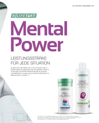 Mental
Power
19LR LIFETAKT LÖSUNGEN |
1	
Das Vitamin E in Mind Master trägt dazu bei, die Zellen vor oxidativem Stress zu schützen.
2
	Das Thiamin und Vitamin B12 in Mind Master tragen zu einem normalen Energiestoffwechsel bei.
3
	Das Vitamin B12 in Mind Master trägt zu einer normalen psychischen Funktion bei.
4
	Das Magnesium in Pro Balance trägt zum Elektrolytgleichgewicht bei.
Du gibst immer dein Bestes. Ob im Job, im Studium oder im
Familien-Alltag: Du forderst dich oder wirst gefordert. Stress ist
oft die Folge. LR LIFETAKT Mental Power gibt dir die Power
und Gelassenheit, um jede noch so anspruchsvolle Situation im
Alltag souverän zu meistern.1,2,3,4
LEISTUNGSSTÄRKE
FÜR JEDE SITUATION
 