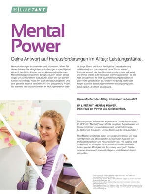 Mental
Power
1	
Das Vitamin E in Mind Master trägt dazu bei, die Zellen vor
	 oxidativem Stress zu schützen.
2
	Thiamin und Vitamin B12 in Mind Master tragen zu einem normalen
	 Energiestoffwechsel bei.
3
	Vitamin B12 in Mind Master trägt zu einer normalen Funktion des
	 Nervensystems bei.
4
	Das Magnesium in Pro Balance trägt zum Elektrolytgleichgewicht bei.
5	
Das Magnesium in Pro Balance trägt zur Verringerung von Müdigkeit 	
	 und Ermüdung bei.
Deine Antwort auf Herausforderungen im Alltag: Leistungsstärke.
Herausforderungen anzunehmen und zu meistern, ist ein Teil
deines Lebens. Die alltäglichen Anforderungen – sowohl privat
als auch beruflich – können uns zu kleinen und großartigen
Meisterleistungen anspornen. Einige brauchen diesen Stress
sogar, um zu Höchstform aufzulaufen. Doch wer von seinem
Körper viel verlangt, muss ihm auch etwas zurückgeben. Und
eine gesunde Balance zwischen An- und Entspannung finden.
Ob während des Studiums mitten im Prüfungsmarathon oder
als junge Eltern, die durch ihre tägliche Doppelbelastung
mit Haushalt und Job dauerhaft „unter Strom stehen“.
Auch als jemand, der beruflich oder sportlich stets viel leistet
und immer wieder aufs Neue über sich hinauswächst – ihr alle
habt eins gemein: Ihr wollt dauerhaft leistungsfähig bleiben.
Doch nicht gerade eben so, sondern mit Erfolg, damit euer
Körper auch bei Belastungen weiterhin leistungsfähig bleibt.
Dafür hat LR LIFETAKT eine Lösung.
Herausfordernder Alltag, intensiver Lebensstil?
LR LIFETAKT MENTAL POWER.
Dein Plus an Power und Gelassenheit.
Die einzigartige, aufeinander abgestimmte Produktkombination,
LR LIFETAKT Mental Power, hilft die negativen Auswirkungen von
Stress im Körper1
zu neutralisieren und verleiht dir Energie.
Du bleibst voll fokussiert, um das Beste aus dir herauszuholen.2
Mind Master schützt die Zellen vor oxidativem Stress1
und trägt
mit Vitaminen und Mineralstoffen zur normalen Funktion von
Energiestoffwechsel2
und Nervensystem3
bei. Pro Balance stellt
die Balance im wichtigen Säure-Basen-Haushalt4
wieder her.
Zudem werden Müdigkeit und Ermüdung verringert.5
Für alle,
die einen intensiven Lebensstil pflegen – und dabei erfolgreich
sein wollen.
 