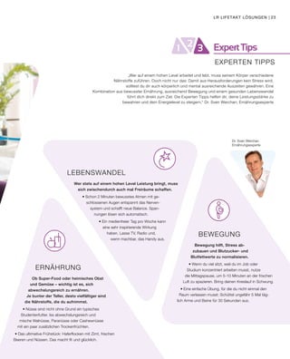 ExpertTips21 3
EXPERTEN TIPPS
Dr. Sven Werchan
Ernährungsexperte
BEWEGUNG
Bewegung hilft, Stress ab-
zubauen und Blutzucker- und
Blutfettwerte zu normalisieren.
• Wenn du viel sitzt, weil du im Job oder
Studium konzentriert arbeiten musst, nutze
die Mittagspause, um 5-10 Minuten an der frischen
Luft zu spazieren. Bring deinen Kreislauf in Schwung.
• Eine einfache Übung, für die du nicht einmal den
Raum verlassen musst: Schüttel ungefähr 5 Mal täg-
lich Arme und Beine für 30 Sekunden aus.
„Wer auf einem hohen Level arbeitet und lebt, muss seinem Körper verschiedene
Nährstoffe zuführen. Doch nicht nur das: Damit aus Herausforderungen kein Stress wird,
solltest du dir auch körperlich und mental ausreichende Auszeiten gewähren. Eine
Kombination aus bewusster Ernährung, ausreichend Bewegung und einem gesunden Lebenswandel
führt dich direkt zum Ziel. Die Experten Tipps helfen dir, deine Leistungsstärke zu
bewahren und dein Energielevel zu steigern.“ Dr. Sven Werchan, Ernährungsexperte
ERNÄHRUNG
Ob Super-Food oder heimisches Obst 			
und Gemüse – wichtig ist es, sich 				
abwechslungsreich zu ernähren. 					
Je bunter der Teller, desto vielfältiger sind 				
die Nährstoffe, die du aufnimmst.
• Nüsse sind nicht ohne Grund ein typisches
Studentenfutter. Iss abwechslungsreich und
mische Walnüsse, Paranüsse oder Cashewnüsse
mit ein paar zusätzlichen Trockenfrüchten.
• Das ultimative Frühstück: Haferflocken mit Zimt, frischen
Beeren und Nüssen. Das macht fit und glücklich.
LEBENSWANDEL
Wer stets auf einem hohen Level Leistung bringt, muss
sich zwischendurch auch mal Freiräume schaffen.
• Schon 2 Minuten bewusstes Atmen mit ge-
schlossenen Augen entspannt das Nerven-
system und schafft neue Balance. Span-
nungen lösen sich automatisch.
• Ein medienfreier Tag pro Woche kann
eine sehr inspirierende Wirkung
haben. Lasse TV, Radio und,
wenn machbar, das Handy aus.
LR LIFETAKT LÖSUNGEN | 23
 