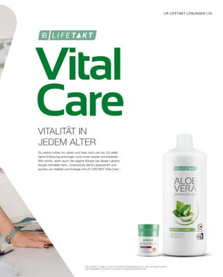 Vital
Care
1
	Das Vitamin C trägt zu einer normalen Kollagenbildung für eine normale Funktion
	 der Blutgefäße und einem normalen Energiestoffwechsel bei.
Du stehst mitten im Leben und hast noch viel vor. Du willst
deine Erfahrung einbringen und immer wieder durchstarten.
Wie schön, wenn auch der eigene Körper bei dieser Lebens-
freude mithalten kann. Unterstütze deine Lebenskraft und
sprühe vor Vitalität und Energie mit LR LIFETAKT Vital Care.1
VITALITÄT IN
JEDEM ALTER
LR LIFETAKT LÖSUNGEN | 25
 