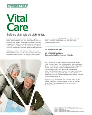 Vital
Care
1
Vitamin C trägt zu einem normalen Energiestoffwechsel bei.
2
Vitamin C trägt zu einer normalen Kollagenbildung für eine normale
	 Funktion der Blutgefäße bei.
3
Vitamin C erhöht die Eisenaufnahme.
4
Vitamin C tragt dazu bei, die Zellen vor oxidativem Stress zu schützen.
Bleib so vital, wie du dich fühlst.
Das Leben hat noch viel mit dir vor. Es ruhiger angehen
lassen, das ist nicht dein Plan. Sich im Berufsleben noch voll
einbringen oder vielleicht sogar neue Wege gehen? Dich ganz
und gar deinem Hobby oder den Enkeln widmen oder endlich
mal ausgiebig reisen? Was du auch vorhast, eine gute Konsti-
tution und eine robuste Gesundheit bilden die beste Basis dafür.
Allerdings verlangsamt sich mit zunehmendem Alter unser
Stoffwechsel und kann auch die Funktion unseres Herz-Kreis-
laufsystems beeinträchtigen. Dies ist jedoch kein Grund sich
ausbremsen zu lassen. LR LIFETAKT hat die Lösung für dich,
damit du weiterhin voller Vitalität das Leben in all seinen
Facetten genießen kannst.
Du hast noch viel vor?
LR LIFETAKT Vital Care.
Dein tägliches Plus für mehr Vitalität.
Vital Care von LR LIFETAKT unterstützt dich an genau diesem
Punkt in deinem Leben: Dein Stoffwechsel und das Herz-Kreislauf-
System werden optimal unterstützt.1,2
Deine Vitalität wird gefördert.1
In einer Zeit, in der man langsam zusätzliche Unterstützung
benötigt, kann das Aloe Vera Drinking Gel Intense Sivera
entscheidend dazu beitragen. Aloe Vera wird wegen ihrer einzigar-
tigen Zusammensetzung an Inhaltsstoffen bereits seit Jahrhun-
derten geschätzt. Das Gel der Aloe Vera-Pflanze reichert LR zudem
mit Brennnessel-Extrakt an.
Ergänzend sorgt Reishi Plus für eine normale Funktion der Blut-
gefäße2
. Reishi wird in der fernöstlichen Tradition als „Pilz des
langen Lebens“ seit Jahrtausenden in der fernöstlichen
Kultur eingesetzt.
 