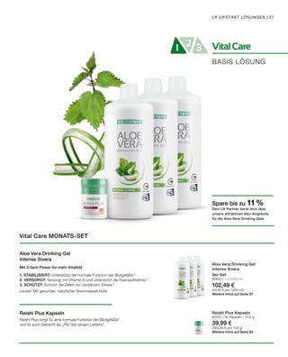 VitalCare21 3
BASIS LÖSUNG
LR LIFETAKT LÖSUNGEN | 27
Aloe Vera Drinking Gel
Intense Sivera
Mit 3-fach Power für mehr Vitalität
1. STABILISIERT: Unterstützt die normale Funktion der Blutgefäße.2
2. VERSORGT: Versorgt mit Vitamin C und unterstützt die Eisenaufnahme.3
3. SCHÜTZT: Schützt die Zellen vor oxidativem Stress.4
Lecker: Mit gesunder, natürlicher Brennnessel-Note
Reishi Plus Kapseln
Reishi Plus sorgt für eine normale Funktion der Blutgefäße2
und ist auch bekannt als „Pilz des langen Lebens".
Vital Care MONATS-SET
3er-Set
80823 | 3 x 1000 ml
102,49 €
(34,16 € pro 1000 ml)
Weitere Infos auf Seite 57
Reishi Plus Kapseln
80331 | 30 Kapseln / 15,2 g
39,99 €
(263,09 € pro 100 g)
Weitere Infos auf Seite 62
Spare bis zu 11 %
Dein LR Partner berät dich über
unsere attraktiven Abo-Angebote
für die Aloe Vera Drinking Gele.
Aloe Vera Drinking Gel
Intense Sivera
 