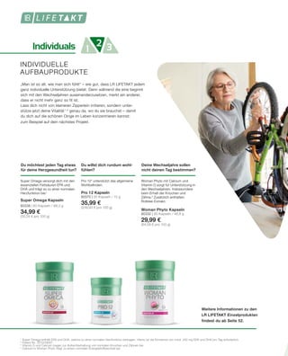 Individuals 1 32
Weitere Informationen zu den
LR LIFETAKT Einzelprodukten
findest du ab Seite 52.
INDIVIDUELLE
AUFBAUPRODUKTE
1	
Super Omega enthält EPA und DHA, welche zu einer normalen Herzfunktion beitragen. Hierzu ist die Einnahme von mind. 250 mg EPA und DHA pro Tag erforderlich.
2	
Patent-Nr.: EP2228067
3	
Vitamin D und Calcium tragen zur Aufrechterhaltung von normalen Knochen und Zähnen bei.
4	
Calcium in Woman Phyto trägt zu einem normalen Energiestoffwechsel bei.
Du willst dich rundum wohl-
fühlen?
Pro 122
unterstützt das allgemeine
Wohlbefinden.
Pro 12 Kapseln
80370 | 30 Kapseln / 15 g
35,99 €
(239,93 € pro 100 g)
„Man ist so alt, wie man sich fühlt“ – wie gut, dass LR LIFETAKT jedem
ganz individuelle Unterstützung bietet. Denn während die eine beginnt
sich mit den Wechseljahren auseinanderzusetzen, merkt ein anderer,
dass er nicht mehr ganz so fit ist.
Lass dich nicht von kleineren Zipperlein irritieren, sondern unter-
stütze jetzt deine Vitalität 1,4
genau da, wo du sie brauchst – damit
du dich auf die schönen Dinge im Leben konzentrieren kannst:
zum Beispiel auf dein nächstes Projekt.
Deine Wechseljahre sollen
nicht deinen Tag bestimmen?
Woman Phyto mit Calcium und
Vitamin D sorgt für Unterstützung in
den Wechseljahren. Insbesondere
beim Erhalt der Knochen und
Zähne.3
Zusätzlich enthalten: 	
Rotklee-Extrakt.
Woman Phyto Kapseln
80332 | 90 Kapseln / 46,8 g
29,99 €
(64,08 € pro 100 g)
Du möchtest jeden Tag etwas
für deine Herzgesundheit tun?
Super Omega versorgt dich mit den
essenziellen Fettsäuren EPA und
DHA und trägt so zu einer normalen
Herzfunktion bei.1
Super Omega Kapseln
80338 | 60 Kapseln / 99,3 g
34,99 €
(35,24 € pro 100 g)
 