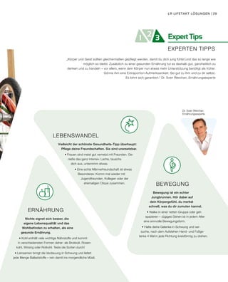 ExpertTips21 3
EXPERTEN TIPPS
Dr. Sven Werchan
Ernährungsexperte
ERNÄHRUNG
Nichts eignet sich besser, die
eigene Lebensqualität und das
Wohlbefinden zu erhalten, als eine
gesunde Ernährung.
• Kohl enthält viele wichtige Nährstoffe und kommt
in verschiedensten Formen daher: als Brokkoli, Rosen-
kohl, Wirsing oder Rotkohl. Teste die Sorten durch!
• Leinsamen bringt die Verdauung in Schwung und liefert
jede Menge Ballaststoffe – rein damit ins morgendliche Müsli.
BEWEGUNG
Bewegung ist ein echter
Jungbrunnen. Hör dabei auf
dein Körpergefühl, du merkst
schnell, was du dir zumuten kannst.
• Walke in einer netten Gruppe oder geh
spazieren – zügiges Gehen ist in jedem Alter
eine sinnvolle Bewegungsform.
• Halte deine Gelenke in Schwung und ver-
suche, nach dem Aufstehen Hand- und Fußge-
lenke 4 Mal in jede Richtung kreisförmig zu drehen.
LEBENSWANDEL
Vielleicht der schönste Gesundheits-Tipp überhaupt:
Pflege deine Freundschaften. Sie sind unersetzbar.
• Frauen sind meist gut vernetzt mit Freunden. Ge-
nieße das ganz intensiv. Lache, tausche
dich aus, unternimm etwas.
• Eine echte Männerfreundschaft ist etwas
Besonderes: Komm mal wieder mit
Jugendfreunden, Kollegen oder der
ehemaligen Clique zusammen.
„Körper und Geist sollten gleichermaßen gepflegt werden, damit du dich jung fühlst und das so lange wie
möglich so bleibt. Zusätzlich zu einer gesunden Ernährung tut es deshalb gut, ganzheitlich zu
denken und zu handeln – vor allem, wenn dein Körper nun etwas mehr Unterstützung benötigt als früher.
Gönne ihm eine Extraportion Aufmerksamkeit. Sei gut zu ihm und zu dir selbst.
Es lohnt sich garantiert.“ Dr. Sven Werchan, Ernährungsexperte
LR LIFETAKT LÖSUNGEN | 29
 