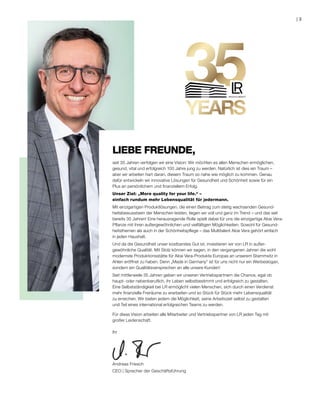 seit 35 Jahren verfolgen wir eine Vision: Wir möchten es allen Menschen ermöglichen,
gesund, vital und erfolgreich 100 Jahre jung zu werden. Natürlich ist dies ein Traum –
aber wir arbeiten hart daran, diesem Traum so nahe wie möglich zu kommen. Genau
dafür entwickeln wir innovative Lösungen für Gesundheit und Schönheit sowie für ein
Plus an persönlichem und finanziellem Erfolg.
Unser Ziel: „More quality for your life.“ –
einfach rundum mehr Lebensqualität für jedermann.
Mit einzigartigen Produktlösungen, die einen Beitrag zum stetig wachsenden Gesund-
heitsbewusstsein der Menschen leisten, liegen wir voll und ganz im Trend – und das seit
bereits 35 Jahren! Eine herausragende Rolle spielt dabei für uns die einzigartige Aloe Vera-
Pflanze mit ihren außergewöhnlichen und vielfältigen Möglichkeiten. Sowohl für Gesund-
heitsthemen als auch in der Schönheitspflege – das Multitalent Aloe Vera gehört einfach
in jeden Haushalt.
Und da die Gesundheit unser kostbarstes Gut ist, investieren wir von LR in außer-
gewöhnliche Qualität. Mit Stolz können wir sagen, in den vergangenen Jahren die wohl
modernste Produktionsstätte für Aloe Vera-Produkte Europas an unserem Stammsitz in
Ahlen eröffnet zu haben. Denn „Made in Germany“ ist für uns nicht nur ein Werbeslogan,
sondern ein Qualitätsversprechen an alle unsere Kunden!
Seit mittlerweile 35 Jahren geben wir unseren Vertriebspartnern die Chance, egal ob
haupt- oder nebenberuflich, ihr Leben selbstbestimmt und erfolgreich zu gestalten.
Eine Selbstständigkeit bei LR ermöglicht vielen Menschen, sich durch einen Verdienst
mehr finanzielle Freiräume zu erarbeiten und so Stück für Stück mehr Lebensqualität
zu erreichen. Wir bieten jedem die Möglichkeit, seine Arbeitszeit selbst zu gestalten
und Teil eines international erfolgreichen Teams zu werden.
Für diese Vision arbeiten alle Mitarbeiter und Vertriebspartner von LR jeden Tag mit
großer Leidenschaft.
Ihr
Andreas Friesch
CEO | Sprecher der Geschäftsführung
LIEBE FREUNDE,
3|
 