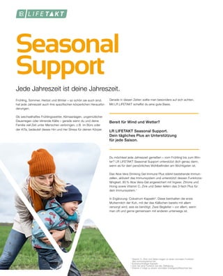 Seasonal
Support
Frühling, Sommer, Herbst und Winter – so schön sie auch sind,
hat jede Jahreszeit auch ihre spezifischen körperlichen Herausfor-
derungen.
Ob wechselhaftes Frühlingswetter, Klimaanlagen, ungemütlicher
Dauerregen oder klirrende Kälte – gerade wenn du und deine
Familie viel Zeit unter Menschen verbringen, z.B. im Büro oder
der KiTa, bedeutet dieses Hin und Her Stress für deinen Körper.
Jede Jahreszeit ist deine Jahreszeit.
Gerade in diesen Zeiten sollte man besonders auf sich achten.
Mit LR LIFETAKT schaffst du eine gute Basis.
Bereit für Wind und Wetter?
LR LIFETAKT Seasonal Support.
Dein tägliches Plus an Unterstützung
für jede Saison.
Du möchtest jede Jahreszeit genießen – vom Frühling bis zum Win-
ter? LR LIFETAKT Seasonal Support unterstützt dich genau dann,
wenn es für dein persönliches Wohlbefinden am Wichtigsten ist.
Das Aloe Vera Drinking Gel Immune Plus stärkt bestehende Immun-
zellen, aktiviert das Immunsystem und unterstützt dessen Funktions-
fähigkeit. 85 % Aloe Vera-Gel angereichert mit Ingwer, Zitrone und
Honig sowie Vitamin C, Zink und Selen liefern das 3-fach Plus für
dein Immunsystem.1
In Ergänzung: Colostrum Kapseln2
. Diese beinhalten die erste
Muttermilch der Kuh, mit der das Kälbchen bereits mit allem
versorgt wird, was es benötigt. Zwei Begleiter – vor allem, wenn
man oft und gerne gemeinsam mit anderen unterwegs ist.
1
Vitamin C, Zink und Selen tragen zu einer normalen Funktion
	 des Immunsystems bei.
2
Kolostrumhaltige Kapseln
³ Zink hat eine Funktion bei der Zellteilung.
4
Vitamin C trägt zu einem normalen Energiestoffwechsel bei.
 