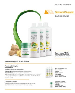 SeasonalSupport21 3
BASIS LÖSUNG
LR LIFETAKT LÖSUNGEN | 33
Aloe Vera Drinking Gel
Immune Plus
Das 3-fach Plus für dein Immunsystem
1. STÄRKUNG: Bestehende Immunzellen werden gestärkt.1
2. AKTIVIERUNG: Das Immunsystem wird aktiviert.1, 3
3. STIMULIERUNG: Die Funktionsfähigkeit des Immunsystems wird unterstützt.1, 4
Lecker: Leichte, natürliche Ingwer-Schärfe kombiniert mit erfrischender Zitrone
und süßem Honig
Colostrum Kapseln2
Colostrum Kapseln enthalten die erste Muttermilch der Kuh, mit der
das Kälbchen bereits mit allem versorgt wird, was es benötigt.
3er-Set
81003 | 3 x 1000 ml
102,49 €
(34,16 € pro 1000 ml)
Weitere Infos auf Seite 56
Colostrum Kapseln
80360 | 60 Kapseln / 30,9 g
49,99 €
(161,78 € pro 100 g)
Weitere Infos auf Seite 61
Seasonal Support MONATS-SET
Spare bis zu 12 %
Dein LR Partner berät dich über
unsere attraktiven Abo-Angebote
für die Aloe Vera Drinking Gele.
Aloe Vera Drinking Gel
Immune Plus
 