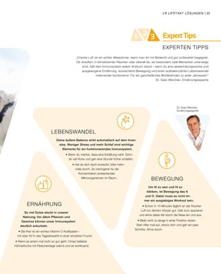 ExpertTips21 3
EXPERTEN TIPPS
Dr. Sven Werchan
Ernährungsexperte
BEWEGUNG
Um fit zu sein und fit zu
bleiben, ist Bewegung das A
und O. Dabei muss es nicht im-
mer ein ausgiebiges Workout sein.
• Schon 5 -10 Minuten täglich an der frischen
Luft tun deinem Körper gut. Geh kurz spazieren
und atme dabei tief durch die Nase ein und aus.
• Bleib nicht zu lange in einer Position sitzen.
Steh öfter mal auf, streck dich und geh ein paar
Schritte. Atme durch.
ERNÄHRUNG
So viel Gutes steckt in unserer
Nahrung: Vor allem Pflanzen und
Gewürze können unser Immunsystem
deutlich ankurbeln.
• Die Kiwi ist ein echtes Vitamin C-Kraftpaket –
mit über 50 % des Tagesbedarfs in einer einzelnen Frucht.
• Wenn es einem mal nicht so gut geht: Omas beliebte 				
Hühnerbrühe mit Fleischeinlage wärmt und ist wohltuend.
LEBENSWANDEL
Deine äußere Balance wirkt automatisch auf dein Inner-
stes. Weniger Stress und mehr Schlaf sind wichtige
Elemente für ein funktionierendes Immunsystem.
• Wenn du merkst, dass eine Erkältung naht: Gönn
dir viel Ruhe und geh eine Stunde früher schlafen.
• Hat es dich doch erwischt, lüfte mehr-
mals durch. So verringerst du die
Konzentration ansteckender
Mikroorganismen im Raum.
„Frische Luft ist ein echter Alleskönner, wenn man ihr mit Bedacht und gut vorbereitet begegnet.
Ob draußen, in klimatisierten Räumen oder überall da, wo besonders viele Menschen unterwegs
sind, hält dein Immunsystem jedem Ansturm stand – wenn du eine abwechslungsreiche und
ausgewogene Ernährung, ausreichend Bewegung und einen ausbalancierten Lebenswandel
miteinander kombinierst. Für ein ganzheitliches Wohlbefinden zu jeder Jahreszeit.“
Dr. Sven Werchan, Ernährungsexperte
LR LIFETAKT LÖSUNGEN | 35
 