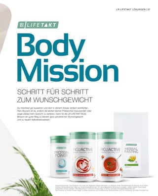 Body
Mission
1	
Gewichtskontrolle: Das Ersetzen von zwei der täglichen Hauptmahlzeiten im Rahmen einer kalorienarmen Ernährung durch einen
	 solchen Mahlzeitenersatz trägt zur Gewichtsabnahme bei. Um die angegebene Wirkung zu erzielen, sollten täglich zwei Haupt-
	 mahlzeiten ersetzt werden. Das Magnesium in Protein Power trägt zu einem normalen Energiestoffwechsel bei.
	 Die Proteine in Protein Power tragen zu einer Erhaltung und Zunahme der Muskelmasse und zur Erhaltung normaler Knochen bei.
Du möchtest gut aussehen und dich in deinem Körper einfach wohlfühlen.
Dein Wunsch ist es, endlich die letzten kleinen Pölsterchen loszuwerden oder
sogar etwas mehr Gewicht zu verlieren. Dann ist die LR LIFETAKT Body
Mission ein guter Weg zu deinem ganz persönlichen Wunschgewicht
und zu neuem Selbstbewusstsein.1
SCHRITT FÜR SCHRITT
ZUM WUNSCHGEWICHT
LR LIFETAKT LÖSUNGEN | 37
 