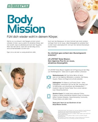 Body
Mission
1	
Gewichtskontrolle: Das Ersetzen von zwei der täglichen Hauptmahlzeiten
	 im Rahmen einer kalorienarmen Ernährung durch einen solchen
	 Mahlzeitenersatz trägt zur Gewichtsabnahme bei.
	 Um die angegebene Wirkung zu erzielen, sollten täglich zwei Hauptmahl-
	 zeiten ersetzt werden.
2
	Das Magnesium in Pro Balance trägt zu einem normalen Energie-
	 stoffwechsel bei.
3	
Die Proteine in Protein Power tragen zu einer Erhaltung und Zunahme
	 der Muskelmasse und zur Erhaltung normaler Knochen bei.
Fühl dich wieder wohl in deinem Körper.
Stell dir vor, du schaust in den Spiegel und bist rundum
zufrieden mit dem, was du siehst: Ein attraktiver Körper, dem
man ansieht, dass du selbstbewusst durch den Tag gehst.
Wenn das dein Ziel ist, mach dich auf den Weg und du
wirst schnell feststellen: Es lohnt sich!
Egal, ob du viel oder nur wenig abnehmen willst.
Auch nach der Babypause, vor einer Hochzeit oder einem anderen
wichtigen Event ist ein neues, tolles Körpergefühl ein perfekter Start
in einen neuen Lebensabschnitt. Und auch der nächste Strandurlaub
kann kommen.
Du möchtest ganz einfach dein Wunschgewicht
erreichen?
LR LIFETAKT Body Mission.
Dein tägliches Plus für ein neues,
attraktives Körpergefühl.
LR LIFETAKT Body Mission begleitet dich 28 Tage lang auf dem Weg
zum Wohlfühlgewicht.1
Dabei wirst du gleich dreifach unterstützt:
	 Mahlzeitenersatz: Mit Figu Active fällt es dir leicht,
	 zwei von drei täglichen Mahlzeiten zu ersetzen. Die Shakes, 	
	 Suppen, Flakes und Riegel sind schnell zubereitet.
	Diätbegleiter: Pro Balance und Protein Power – deine
	 Diätbegleiter unterstützen dich bei der Diät, versorgen dich
	 mit Nährstoffen und unterstützen den Muskelaufbau.2,3
	 Zusätzlich trägt der Kräuter Fasten Tee zu einem kalorien-		
	 losen Wasserhaushalt bei.
	 Abnehm-Coach: Du erhälst einen exklusiven Online-
	 Zugang zu deinem persönlichen Abnehm-Coach mit Wochen-
	 plänen, leckeren Rezepten, Gewichtstracking, Community, 		
	 Fitness-Videos und vielem mehr.
	 Starte jetzt. Noch nie war Abnehmen mit der
	 Body Mission leichter.
 