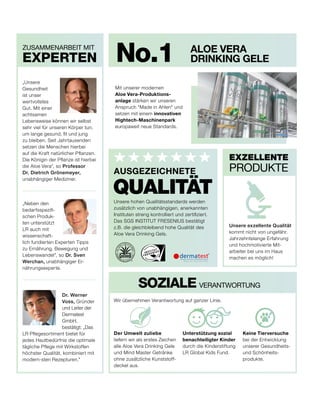 ALOE VERA
DRINKING GELE
Mit unserer modernen
Aloe Vera-Produktions-
anlage stärken wir unseren
Anspruch "Made in Ahlen" und
setzen mit einem innovativen
Hightech-Maschinenpark
europaweit neue Standards.
ZUSAMMENARBEIT MIT
EXPERTEN
EXZELLENTE
PRODUKTE
No.1
Unsere hohen Qualitätsstandards werden
zusätzlich von unabhängigen, anerkannten
Instituten streng kontrolliert und zertifiziert.
Das SGS INSTITUT FRESENIUS bestätigt
z.B. die gleichbleibend hohe Qualität des
Aloe Vera Drinking Gels.
QUALITÄT
AUSGEZEICHNETE
Unsere exzellente Qualität
kommt nicht von ungefähr.
Jahrzehntelange Erfahrung
und hochmotivierte Mit-
arbeiter bei uns im Haus
machen es möglich!
Keine Tierversuche
bei der Entwicklung
unserer Gesundheits-
und Schönheits-
produkte.
Der Umwelt zuliebe
liefern wir als erstes Zeichen
alle Aloe Vera Drinking Gele
und Mind Master Getränke
ohne zusätzliche Kunststoff-
deckel aus.
Unterstützung sozial
benachteiligter Kinder
durch die Kinderstiftung
LR Global Kids Fund.
SOZIALE VERANTWORTUNG
Wir übernehmen Verantwortung auf ganzer Linie.
Dr. Werner
Voss, Gründer
und Leiter der
Dermatest
GmbH,
bestätigt: „Das
LR Pflegesortiment bietet für
jedes Hautbedürfnis die optimale
tägliche Pflege mit Wirkstoffen
höchster Qualität, kombiniert mit
modern-sten Rezepturen."
„Neben den
bedarfsspezifi-
schen Produk-
ten unterstützt
LR auch mit
wissenschaft-
lich fundierten Experten Tipps
zu Ernährung, Bewegung und
Lebenswandel", so Dr. Sven
Werchan, unabhängiger Er-
nährungsexperte.
„Unsere
Gesundheit
ist unser
wertvollstes
Gut. Mit einer
achtsamen
Lebensweise können wir selbst
sehr viel für unseren Körper tun,
um lange gesund, fit und jung
zu bleiben. Seit Jahrtausenden
setzen die Menschen hierbei
auf die Kraft natürlicher Pflanzen.
Die Königin der Pflanze ist hierbei
die Aloe Vera“, so Professor
Dr. Dietrich Grönemeyer,
unabhängiger Mediziner.
 