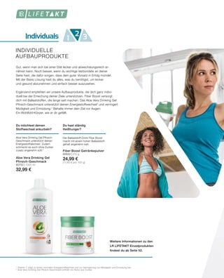 Individuals 1 32
Weitere Informationen zu den
LR LIFETAKT Einzelprodukten
findest du ab Seite 52.
INDIVIDUELLE
AUFBAUPRODUKTE
1
	Vitamin C trägt zu einem normalen Energiestoffwechsel und zur Verringerung von Müdigkeit und Ermüdung bei.
2
	Aloe Vera Drinking Gel Pfirsich-Geschmack enthält von Natur aus Zucker.
Gut, wenn man sich bei einer Diät lecker und abwechslungsreich er-
nähren kann. Noch besser, wenn du wichtige Verbündete an deiner
Seite hast, die dafür sorgen, dass dein guter Vorsatz in Erfolg mündet.
Mit der Basis Lösung hast du alles, was du benötigst, um lecker
und gesund abzunehmen und einfach besser auszusehen.
Ergänzend empfehlen wir unsere Aufbauprodukte, die dich ganz indivi-
duell bei der Erreichung deiner Ziele unterstützen. Fiber Boost versorgt
dich mit Ballaststoffen, die lange satt machen. Das Aloe Vera Drinking Gel
Pfirsich-Geschmack unterstützt deinen Energiestoffwechsel1
und verringert
Müdigkeit und Ermüdung.¹ Behalte immer dein Ziel vor Augen:
Ein Wohlfühl-Körper, wie er dir gefällt.
Du hast ständig
Heißhunger?
Der Ballaststoff-Drink Fiber Boost
macht mit einem hohen Ballaststoff-
gehalt angenehm satt.
Fiber Boost Getränkepulver
80630 | 210 g
24,99 €
(11,90 € pro 100 g)
Du möchtest deinen
Stoffwechsel ankurbeln?
Aloe Vera Drinking Gel Pfirsich-
Geschmack unterstützt deinen
Energiestoffwechsel.1
Zudem
schmeckt es auch ohne Zucker-
zusatz angenehm süß.2
Aloe Vera Drinking Gel
Pfirsich-Geschmack
80750 | 1000 ml
32,99 €
 