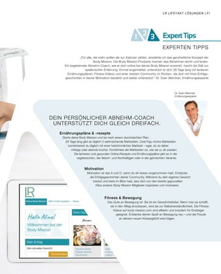 ExpertTips21 3
EXPERTEN TIPPS
DEIN PERSÖNLICHER ABNEHM-COACH
UNTERSTÜTZT DICH GLEICH DREIFACH.
Ernährungspläne & -rezepte
Starte deine Body Mission und iss nach einem durchdachten Plan:
28 Tage lang gibt es täglich 3 sattmachende Mahlzeiten. Zwei Figu Active Mahlzeiten
kombinierest du täglich mit einer herkömmlichen Mahlzeit – egal, ob du lieber
mittags oder abends kochst. Kombiniere die Mahlzeiten so, wie sie zu dir passen.
Die leckeren und gesunden Online-Rezepte und Ernährungspläne gibt es in der
vegetarischen, der fleisch- und fischhaltigen oder in der gemischten Variante.
Motivation
Motivation ist das A und O, wenn du dir etwas vorgenommen hast. Entdecke
die Erfolgsgeschichten deiner Community. Während du dein eigenes Gewicht
trackst und stets im Blick hast, lass dich von den bereits gepurzelten
Kilos anderer Body Mission Mitglieder inspirieren und motivieren.
Fitness & Bewegung
Das Gute an Bewegung ist: Sie ist ein Gewohnheitstier. Wenn man es schafft,
sie in den Alltag einzubauen, wird sie zur Selbstverständlichkeit. Die Fitness-
Videos auf body-mission.com sind effektiv und trotzdem für Einsteiger
geeignet. Entdecke deinen Spaß an Bewegung neu – und die Freude
an deinem neuen Körpergefühl wird folgen.
Dr. Sven Werchan
Ernährungsexperte
„Für alle, die mehr wollen als nur Kalorien zählen, empfehle ich das ganzheitliche Konzept der
Body Mission. Die Body Mission Produkte machen das Abnehmen leicht und lecker.
Ein begleitender Abnehm-Coach, wie er dich online bei deiner Body Mission erwartet, macht die Diät zur
spielerischen Erfahrung. Einmal angemeldet, unterstützt er dich 28 Tage lang mit leckeren
Ernährungsplänen, Fitness-Videos und einer starken Community im Rücken, die dich mit ihren Erfolgs-
geschichten in deiner Motivation bestärkt und weiter unterstützt.“ Dr. Sven Werchan, Ernährungsexperte
LR LIFETAKT LÖSUNGEN | 41
 