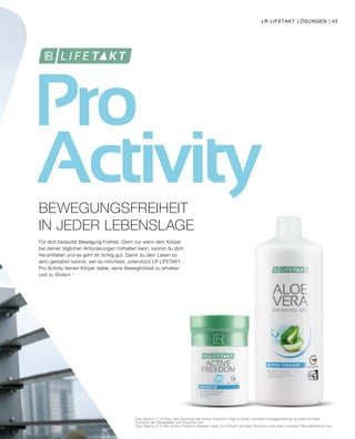 Pro
Activity
1
	Das Vitamin C im Aloe Vera Drinking Gel Active Freedom trägt zu einer normalen Kollagenbildung für eine normale
	 Funktion der Blutgefäße und Knochen bei.
	 Das Vitamin D in den Active Freedom Kapseln trägt zum Erhalt normaler Knochen und einer normalen Muskelfunktion bei.
Für dich bedeutet Bewegung Freiheit. Denn nur wenn dein Körper
bei deinen täglichen Anforderungen mithalten kann, kannst du dich
frei entfalten und es geht dir richtig gut. Damit du dein Leben so
aktiv gestalten kannst, wie du möchtest, unterstützt LR LIFETAKT
Pro Activity deinen Körper dabei, seine Beweglichkeit zu erhalten
und zu fördern.1
BEWEGUNGSFREIHEIT
IN JEDER LEBENSLAGE
LR LIFETAKT LÖSUNGEN | 43
 